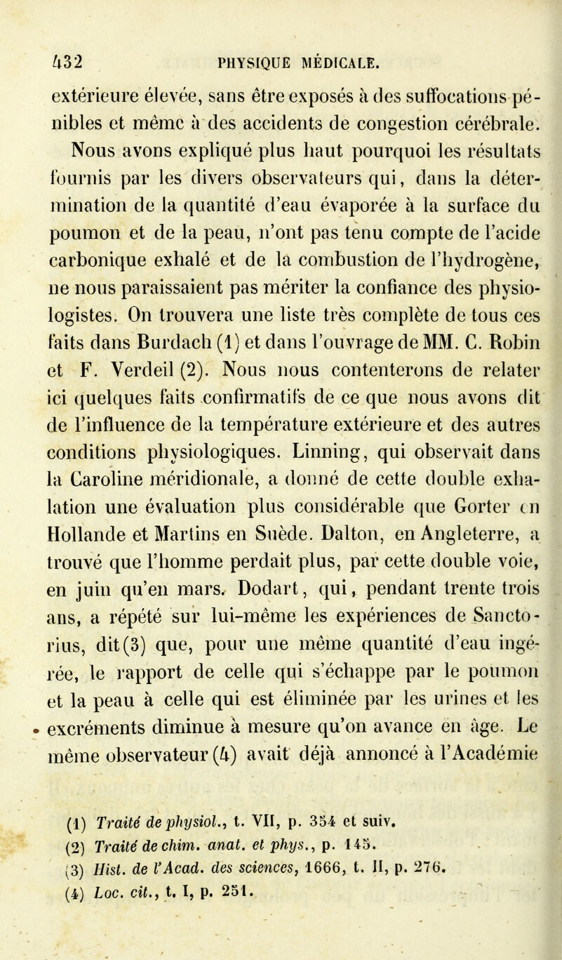 extérieure élevée, sans être exposés à des suffocations pé- nibles et même à des accidents de congestion cérébrale. Nous avons expliqué plus haut pourquoi les résultats fournis par les divers observateurs qui, dans la déter- mination de la quantité d'eau évaporée à la surface du poumon et de la peau, n'ont pas tenu compte de l'acide carbonique exhalé et de la combustion de l'hydrogène, ne nous paraissaient pas mériter la confiance des physio- logistes. On trouvera une liste très complète de tous ces faits dans Burdach (1) et dans l'ouvrage de MM. C. Robin et F. Verdeil (2). Nous nous contenterons de relater ici quelques faits confirmatifs de ce que nous avons dit de l'influence de la température extérieure et des autres conditions physiologiques. Linning, qui observait dans la Caroline méridionale, a donné de cette double exha- lation une évaluation plus considérable que Gorter en Hollande et Martins en Suède. Dalton, en Angleterre, a trouvé que l'homme perdait plus, par cette double voie, en juin qu'en mars. Dodart, qui, pendant trente trois ans, a répété sur lui-même les expériences de Sancto- rius, dit (3) que, pour une même quantité d'eau ingé- rée, le rapport de celle qui s'échappe par le poumon et la peau à celle qui est éliminée par les urines et les • excréments diminue à mesure qu'on avance en âge. Le même observateur (4) avait déjà annoncé à l'Académie (1) Traité de physiol.^ t. VII, p. 354 et suiv. (2) Traité dechim. anat. et phys., p. 145. (3) Hist. de l'Acad. des sciences, 1666, t. II, p. 276.