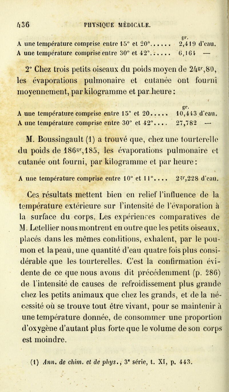 A une température comprise entre 15° et 20'' A une température comprise enlre 30'' et 42^ 2,419 dV\iu. G,l6i — T Chez trois petits oiseaux du poids moyen de 2^&' ,80, les évaporations pulmonaire et cutanée ont fourni moyennement, par kilogramme et par heure : M. Boussingault (1) a trouvé que, chez une tourterelle du poids de 186!^%185, les évaporations pulmonaire et cutanée ont fourni, par kilogramme et par heure: Ces résultats mettent bien en relief l'influence de la température extérieure sur l'intensité de Tévaporalion à la surface du corps. Les expériences comparatives de M. Letellier nous montrent en outre que les petits oiseaux, placés dans les mêmes conditions, exhalent, par le pou- mon et lapeau, une quantité d'eau quatre fois plus consi- dérable que les tourterelles. C'est la confirmation évi- dente de ce que nous avons dit précédemment (p. 286) de l'intensité de causes de refroidissement plus grande chez les petits animaux que chez les grands, et de la né- cessité où se trouve tout être vivant, pour se maintenir à une température donnée, de consommer une proportion d'oxygène d'autant plus forte que le volume de son corps est moindre.