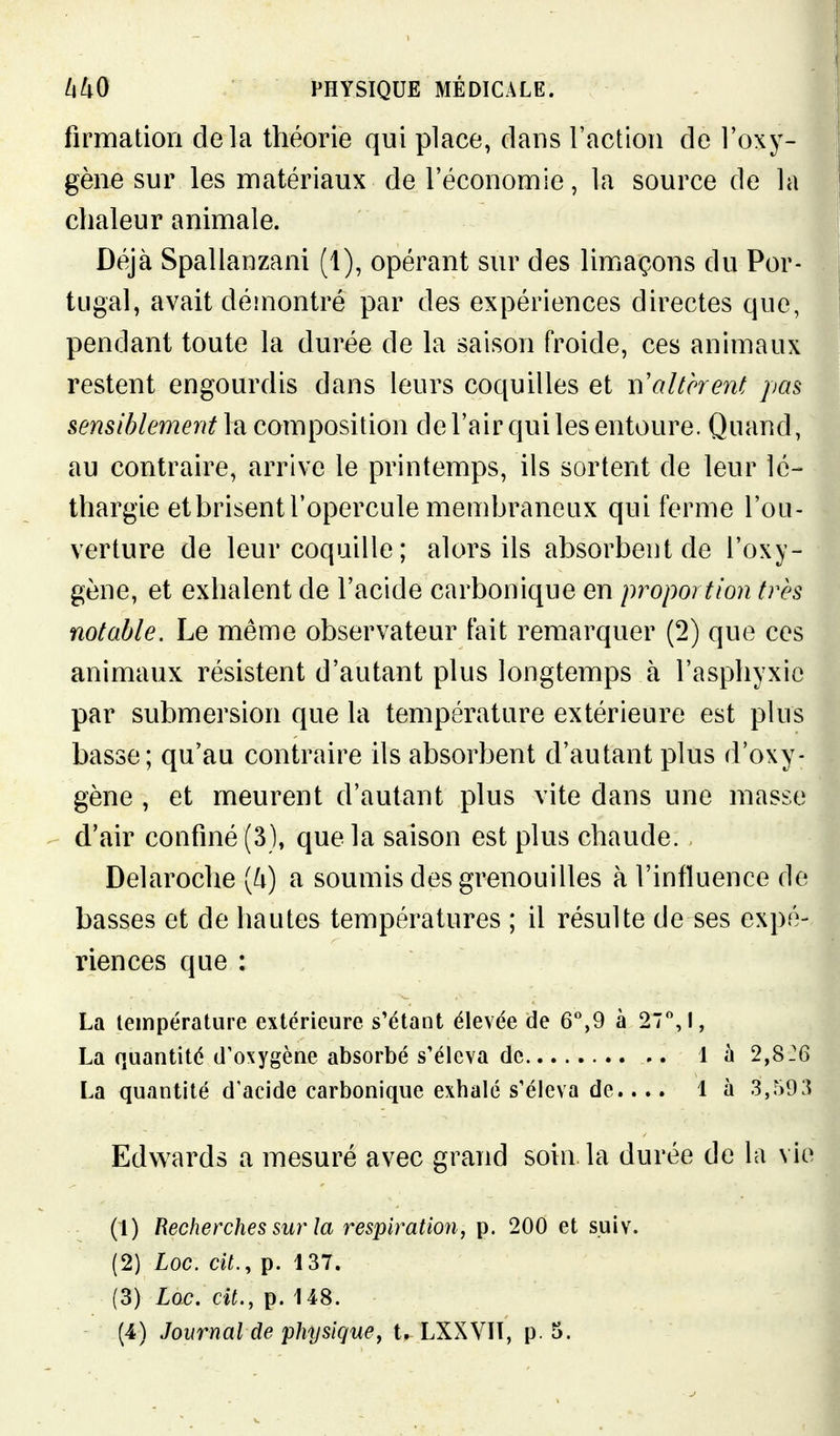 firmation delà théorie qui place, dans l'action de l'oxy- gène sur les matériaux de l'économie, la source de la chaleur animale. Déjà Spalianzani (1), opérant sur des limaçons du Por- tugal, avait démontré par des expériences directes que, pendant toute la durée de la saison froide, ces animaux restent engourdis dans leurs coquilles et t\ altèrent pas sensiblement la composition de l'air qui les entoure. Quand, au contraire, arrive le printemps, ils sortent de leur lé- thargie et brisent l'opercule membraneux qui ferme l'ou- verture de leur coquille ; alors ils absorbent de l'oxy- gène, et exhalent de l'acide carbonique en proportion très notable. Le même observateur fait remarquer (2) que ces animaux résistent d'autant plus longtemps à l'asphyxie par submersion que la température extérieure est plus basse; qu'au contraire ils absorbent d'autant plus d'oxy- gène , et meurent d'autant plus vite dans une masse d'air confiné (3), que la saison est plus chaude. Delaroche [U) a soumis des grenouilles à l'influence de basses et de hautes températures ; il résulte de ses expé- riences que : La température extérieure s'étant élevée de 6*,9 à 27,!, La quantité d'oxygène absorbé s'éleva de 1 à 2,826 La quantité d'acide carbonique exhalé s'éleva de.... là 3,59 Edw^ards a mesuré avec grand soin la durée de la vie (1) Recherches sur la respiration, p. 200 et s.uiv. (2) Loc. cit., p. 137. (3) Loc. cit., p. 148.