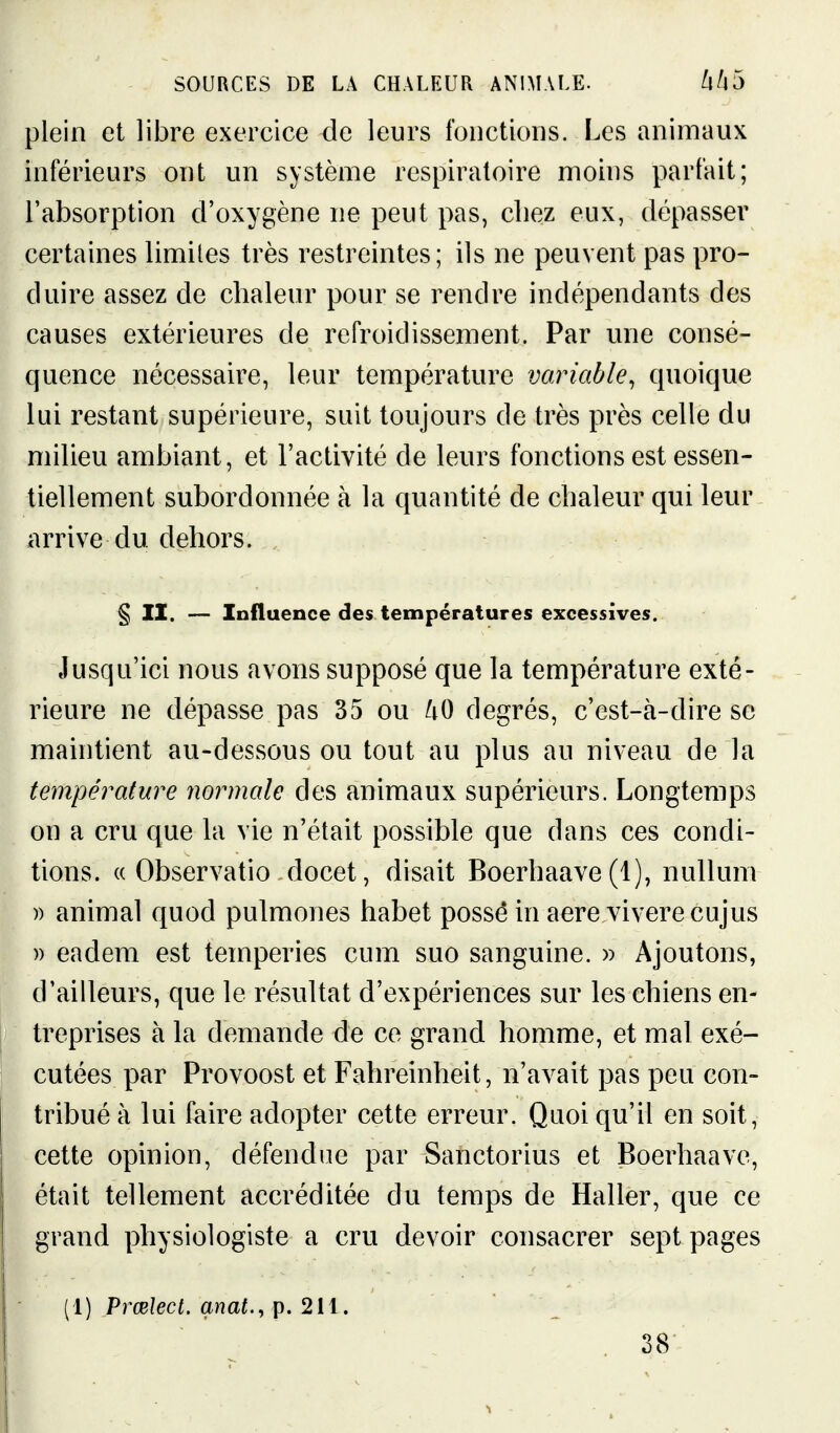 plein et libre exercice de leurs fonctions. Les animaux inférieurs ont un système respiratoire moins parfait; l'absorption d'oxygène ne peut pas, cliez eux, dépasser certaines limites très restreintes; ils ne peuvent pas pro- duire assez de chaleur pour se rendre indépendants des causes extérieures de refroidissement. Par une consé- quence nécessaire, leur température variable, quoique lui restant supérieure, suit toujours de très près celle du milieu ambiant, et l'activité de leurs fonctions est essen- tiellement subordonnée à la quantité de chaleur qui leur arrive du dehors. § II. — Influence des températures excessives. Jusqu'ici nous avons supposé que la température exté- rieure ne dépasse pas 35 ou /lO degrés, c'est-à-dire se maintient au-dessous ou tout au plus au niveau de la température normale des animaux supérieurs. Longtemps on a cru que hi vie n'était possible que dans ces condi- tions. (( Observatio docet, disait Boerhaave (1), nullum » animal quod pulmones habet possé in aere viverecujus )) eadem est temperies cum suo sanguine. » Ajoutons, d'ailleurs, que le résultat d'expériences sur les chiens en- treprises à la demande de ce grand homme, et mal exé- cutées par Provoost et Fahreinheit, n'avait pas peu con- tribué à lui faire adopter cette erreur. Quoi qu'il en soit, cette opinion, défendue par Sanctorius et Boerhaave, était tellement accréditée du temps de Haller, que ce grand physiologiste a cru devoir consacrer sept pages (1) Prœlect. anat., p. 211. 38