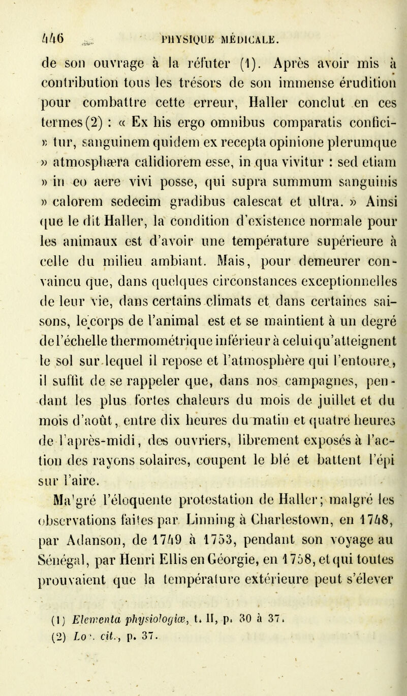 de son ouvrage à la réfuter (1). Après avoir mis à contribution tous les trésors de son immense érudition pour combattre cette erreur, Haller conclut en ces termes (2) : « Ex his ergo omnibus comparatis confici- » tur, sanguinem quidem ex recepta opinione plerumque » atmosplisera calidiorem esse, in qua vivitur : sed etiam » in eo aere vivi posse, qui supra summum sanguinis » calorem sedecim gradibus calescat et ultra. » Ainsi ([ue le dit Haller, la condition d'existence norm^ale pour les animaux est d'avoir une température supérieure h celle du milieu ambiant. Mais, pour demeurer con- vaincu que, dans quelques circonstances exceptionnelles de leur vie, dans certains climats et dans certaines sai- sons, le corps de l'animal est et se maintient à un degré de l'échelle thermométriqueinlérienr à celui qu'atteignent le sol sur lequel il repose et l'atmosphère qui l'entoure, il suffit de se rappeler que, dans nos campagnes, pen- dant les plus fortes chaleurs du mois de juillet et du mois d'août, entre dix heures du matin et ([uatre heures de Tapi'ès-midi, des ouvriers, librement exposés à l'ac- tion des rayons solaires, coupent le blé et battent l'épi sur l'aire. Ma'gré l'éloquente protestation de Haller; malgré les observations faites par Linning à Charlestown, en 17Zi8, par Adanson, de 17/i9 à 1753, pendant son voyage au Sénégal, par Henri EllisenGéorgie^ en 1758, et qui toutes prouvaient que la température extérieure peut s'élever (1) Elewenta physiologiœ, t* II, p. 30 à 37. (2) Lo \ cit., p. 37.