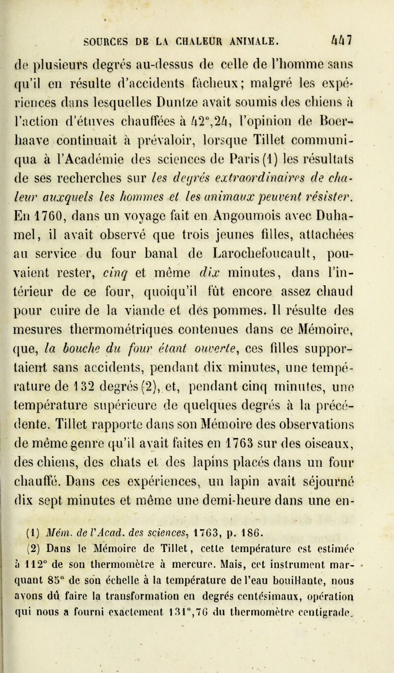 de plusieurs degrés au-dessus de celle de l'homme sans qu'il en résulte d'accidents fàclieux; malgré les expé- riences dans lesquelles Dunlze avait soumis des chiens à l'action d'étuves chauffées à ^2^2^, l'opinion de Boer- haave continuait à prévaloir, lorsque Tillet communi- qua à l'Académie des sciences de Paris (1) les résultats de ses recherches sur les degrés extraordinaires de cha- leur auxquels les hommes et les animaux peuvent résister. En 1760, dans un voyage fait en Angoumois avec Duha- mel, il avait observé que trois jeunes filles, attachées au service du four banal de Larochefoucault, pou- vaient rester, cinq et même dix minutes, dans l'in- térieur de ce four, quoiqu'il fût encore assez chaud pour cuire de la viande et des pommes. 11 résulte des mesures thermométriques contenues dans ce Mémoire, que, la bouche du four étant ouverte^ ces filles suppor- taient sans accidents, pendant dix minutes, une tempé- rature de 132 degrés (2), et, pendant cinq minutes, une température supérieure de quelques degrés à la précé- dente. Tillet rapporte dans son Mémoire des observations de même genre qu'il avait faites en 1763 sur des oiseaux, des chiens, des chats et des lapins placés dans un four chauffé. Dans ces expériences, un lapin avait séjourné dix sept minutes et mêm.e une demi-heure dans une en- (1) Mém. deVAcad. des sciences^ 1763, p. 186. (2) Dans le Mémoire de Tillet, cette température est estimée à 112'' de son thermomètre à mercure. Mais, cet instrument mar- quant 85*^ de son échelle à la température de l'eau bouiHantc, nous avons du faire la transformation en degrés centésimaux, opération qui nous a fourni exactement l3r',7G du thermomètre centigrade.