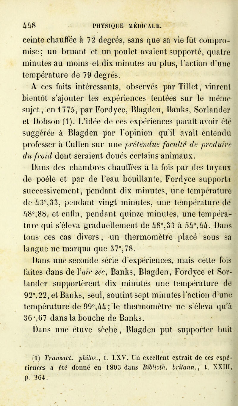 ceinte chauffée à 72 degrés, sans que sa vie fût compro- mise; un bruant et un poulet avaient supporté, quatre minutes au moins et dix minutes au plus, l'action d'une température de 79 degrés. A ces faits intéressants, observés parTillet, vinrent bientôt s'ajouter les expériences tentées sur le même sujet, en 1775, par Fordyce, Blagden, Banks, Sorlander et Dobson (1). L'idée de ces expériences paraît avoir été suggérée à Blagden par l'opinion qu'il avait entendu professer à Cullen sur une prétendue faculté de produire du froid dont seraient doués certains animaux. Dans des chambres chauffées à la fois par des tuyaux de poêle et par de l'eau bouillante, Fordyce supporta successivement, pendant dix minutes, une température de IxT.ZZ, pendant vingt minutes, une température de /48°,88, et enfin, pendant quinze minutes, une tempéra- ture qui s'éleva graduellement de 48^33 à 5^%/iZi. Dans tous ces cas divers, un thermomètre placé sous sa langue ne marqua que 37%78. Dans une seconde série d'expériences, mais cette fois faites dans de Vair sec, Banks, Blagden, Fordyce et Sor- lander supportèrent dix minutes une température de 92,22, et Banks, seul, soutint sept minutes l'action d'une température de 99%^^; le thermomètre ne s'éleva qu'à 36',67 dans la bouche de Banks. Dans une étuve sèche, Blagden put supporter huit (1) Transacl. philos.y t. LXV. Un excellent extrait de ces expé- riences a été donné en 1803 dans BibHolh. hrilann.y t. XXni, p. 364.