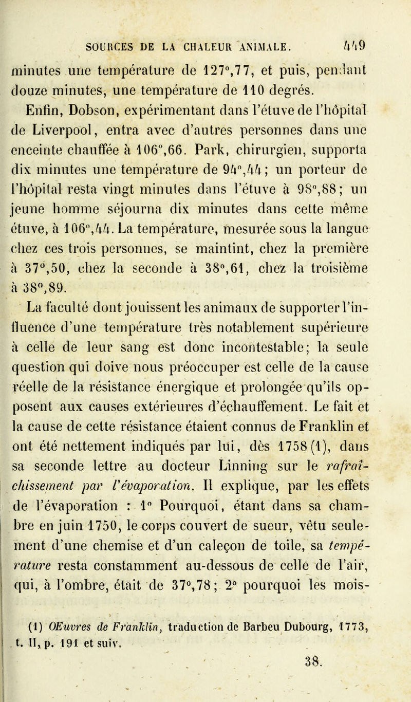 minutes une température de 127°,77, et puis, peuplant douze minutes, une température de 110 degrés. Enfin, Dobson, expérimentant dans l'étuvede l'hôpital de Liverpool, entra avec d'autres personnes dans une enceinte chauffée à 106,66. Park, chirurgien, supporta dix minutes une température de 9^i,^^; un porteur de l'hôpital resta vingt minutes dans l'étuve à 98%88; un jeune homme séjourna dix minutes dans cette même étuve, à 106,^^. La température, mesurée sous la langue chez ces trois personnes, se maintint, chez la première à 37'',50, chez la seconde à 38%61, chez la troisième à 38,89. La faculté dont jouissent les animaux de supporter l'in- fluence d'une température très notablement supérieure à celle de leur sang est donc incontestable; la seule question qui doive nous préoccuper est celle de la cause réelle de la résistance énergique et prolongée qu'ils op- posent aux causes extérieures d'échaufTement. Le fait et la cause de cette résistance étaient connus de Franklin et ont été nettement indiqués par lui, dès 1758 (1), dans sa seconde lettre au docteur Linning sur le rafraU chissement par r évaporât ion. Il explique, par les effets de l'évaporation : 1 Pourquoi, étant dans sa cham- bre en juin 1750, le corps couvert de sueur, vêtu seule- ment d'une chemise et d'un caleçon de toile, sa tempe- rature resta constamment au-dessous de celle de l'air, qui, à l'ombre, était de 37^78; 2*^ pourquoi les mois- (1) OEuvres de Franklin^ traduction de Barbeu Dubourg, 1773, t. H, p. 191 et suiv, 38.