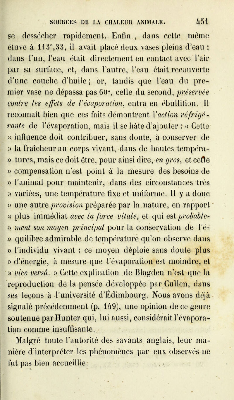 se dessécher rapidement. Enfin , dans cette même étuve à 113%33, il avait placé deux vases pleins d'eau : dans l'un, l'eau était directement en contact avec l'air par sa surface, et, dans l'autre, l'eau était recouverte d'une couche d'huile; or, tandis que l'eau du pre- mier vase ne dépassa pas 60', celle du second, préservée contre les effets de r évaporât ion, entra en ébullilion. H reconnaît bien que ces faits démontrent Vaction réfrigé- rante de l'évaporation, mais il se hâte d'ajouter : « Cette » influence doit contribuer, sans doute, à conserver de )) la fraîcheur au corps vivant, dans de hautes tempéra- » tures, mais ce doit être, pour ainsi dire, en gros, et cefte » compensation n'est point à la mesure des besoins de » l'animal pour maintenir, dans des circonstances très » variées, une température fixe et uniforme. Il y a donc )) une autre provision préparée par la nature, en rapport )) plus immédiat avec la force vitale, et qui ç^^iprobable- » ment son moyen principal pour la conservation de l'é- » quilibre admirable de température qu'on observe dans » l'individu vivant : ce moyen déploie sans doute plus » d'énergie, à mesure que l'évaporation est moindre, et )) vice versa. » Cette explication de Blagden n'est que la reproduction de la pensée développée par Cullen, dans ses leçons à l'université d'Edimbourg. Nous avons déjà signalé précédemment (p. l/tQ), une opinion de ce genre soutenue par Hunter qui, lui aussi, considérait l'évapora- tion comme insuffisante. Malgré toute l'autorité des savants anglais, leur ma- nière d'interpréter les phénomènes par eux observés ne fut pas bien accueillie.