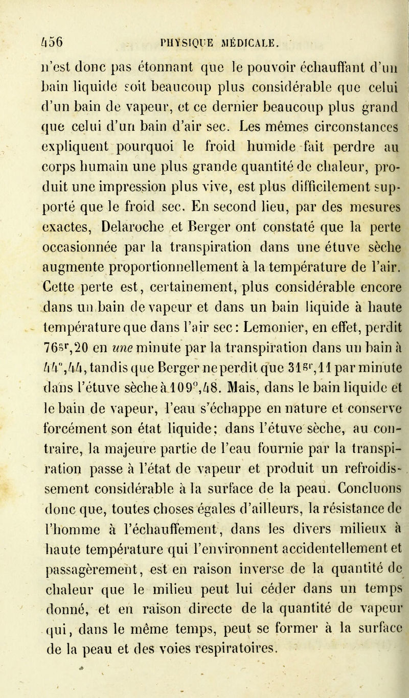 n'est donc pas étonnant qne le pouvoir échauffant d'un Jjain liquide eoit beaucoup plus considérable que celui d'un bain de vapeur, et ce dernier beaucoup plus grand que celui d'un bain d'air sec. Les mêmes circonstances expliquent pourquoi le froid humide fait perdre au corps humain une plus grande quantité de chaleur, pro- duit une impression plus vive, est plus difficilement sup- porté que le froid sec. En second lieu, par des mesures exactes, Delaroche et Berger ont constaté que la perte occasionnée par la transpiration dans une étuve sèche augmente proportionnellement à la température de l'air. Cette perte est, certainement, plus considérable encore dans un bain de vapeur et dans un bain liquide à haute température que dans l'air sec: Lemonier, en effet, perdit 76s»',20 en ime minute par la transpiration dans un bain h tandis que Berger neperdit que Sis» ,11 par minute dans l'étuve sèche à 109'\/i8. Mais, dans le bain liquide et le bain de vapeur, l'eau s'échappe en nature et conserve forcément son état hquide ; dans l'étuve sèche, au con- traire, la majeure partie de l'eau fournie par la transpi- ration passe à l'état de vapeur et produit un refroidis- sement considérable à la surface de la peau. Concluons donc que, toutes choses égales d'ailleurs, la résistance de l'homme à réchauffement, dans les divers milieux à haute température qui l'environnent accidentellement et passagèrement, est en raison inverse de la quantité de chaleur que le milieu peut lui céder dans un temps donné, et en raison directe de la quantité de vapeur qui, dans le même temps, peut se former à la surface de la peau et des voies respiratoires.