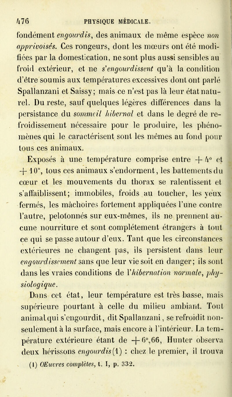 fondement engourdis, des animaux de même espèce non apprivoisés. Ces rongeurs, dont les mœurs ont été modi- fiées par la domestication, ne sont plus aus&i sensibles au froid extérieur, et ne s'engourdissent qu'à la condition d'être soumis aux températures excessives dont ont parlé Spallanzani et Saissy ; mais ce n'est pas là leur état natu- rel. Du reste, sauf quelques légères différences dans la persistance du sommeil liiberncd et dans le degré de re- froidissement nécessaire pour le produire, les phéno- mènes qui le caractérisent sont les mêmes au fond pour tous ces animaux. Exposés à une température comprise entre + et + 10, tous ces animaux s'endorment, les battements du cœur et les mouvements du thorax se ralentissent et s'affaiblissent; immobiles, froids au toucher, les yeux fermés, les mâchoires fortement appliquées l'une contre l'autre, pelotonnés sur eux-mêmes, ils ne prennent au- cune nourriture et sont complètement étrangers à tout ce qui se passe autour d'eux. Tant que les circonstances extérieures ne changent pas, ils persistent dans leur engourdissement sans que leur vie soit en danger; ils sont dans les vraies conditions de Vhibernation normale, phy- siologique. Dons cet état, leur température est très basse, mais supérieure pourtant à celle du milieu ambiant. Tout animal qui s'engourdit, dit Spallanzani, se refroidit non- seulement à la surface, mais encore à l'intérieur. La tem- pérature extérieure étant de Hunter observa deux hérissons engourdis{\) : chez le premi63r, il trouva (1) OEuvres complètes, t. I, p. 332.