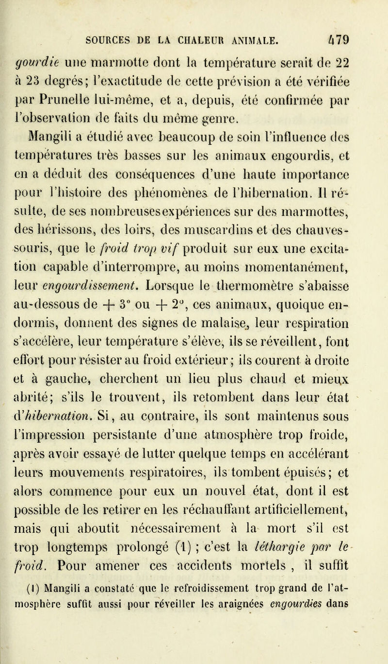 gourdie une marmotte dont la température serait de 22 à 23 degrés; l'exactitude de cette prévision a été vérifiée par Prunelle lui-même, et a, depuis, été confirmée par l'observation de faits du même genre. Mangili a étudié avec beaucoup de soin l'influence des températures très basses sur les animaux engourdis, et en a déduit des conséquences d'une haute importance pour l'histoire des phénomènes de l'hibernalion. Il ré- sulte, de ses nombreuses expériences sur des marmottes, des hérissons, des loirs, des muscardins et des chauves- souris, que le froid trop produit sur eux une excita- tion capable d'interrompre, au moins momentanément, leur engourdissement. Lorsque le thermomètre s'abaisse au-dessous de + ou + 2', ces animaux, quoique en- dormis, donnent des signes de malaise, leur respiration s'accélère, leur température s'élève, ils se réveillent, font effort pour résister au froid extérieur ; ils courent à droite et à gauche, cherchent un lieu plus chaud et mieux abrité; s'ils le trouvent, ils retombent dans leur état à'hibernation. Si, au contraire, ils sont maintenus sous l'impression persistante d'une atmosphère trop froide, après avoir essayé de lutter quelque temps en accélérant leurs mouvements respiratoires, ils tombent épuisés ; et alors commence pour eux un nouvel état, dont il est possible de les retirer en les réchauffant artificiellement^ mais qui aboutit nécessairement à la mort s'il est trop longtemps prolongé (1) ; c'est la léthargie par le froid. Pour amener ces accidents mortels , il suffit (I) Mangili a constate que le refroidissement trop grand de l'at- mosphère suffit aussi pour réveiller les araignées engourdies dans