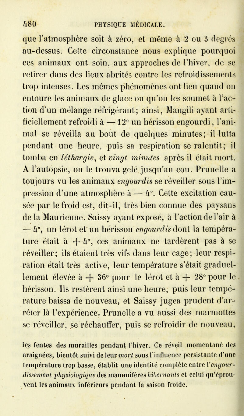 que l'atmosphère soit à zéro, et même h 2 ou 3 degrés au-dessus. Celte circonstance nous explique pourquoi ces animaux ont soin, aux approches de l'hiver, de se retirer dans des lieux abrités contre les refroidissements trop intenses. Les mêmes phénomènes ont lieu quand on entoure les animaux de glace ou qu'on les soumet à l'ac- tion d'un mélange réfrigérant; ainsi, Mangili ayant arli- ficiellement refroidi à —12 un hérisson engourdi, l'ani- mal se réveilla au bout de quelques minutes; il lutta pendant une heure, puis sa respiration se ralentit; il tomba en léthargie^ et vingt minutes après il était mort. A l'autopsie, on le trouva gelé jusqu'au cou. Prunelle a toujours vu les animaux engourdis se réveiller sous l'im- pression d'une atmosphère à — lx\ Cette excitation cau- sée par le froid est, dit-il, très bien connue des paysans delà Maurienne. Saissy ayant exposé, à l'action de l'air à — k\ un lérot et un hérisson engourdis dont la tempéra- ture était à + ^% ces animaux ne tardèrent pas à se réveiller; ils étaient très vifs dans leur cage; leur respi- ration était très active, leur température s'était graduel- lement élevée à -f 36° pour le lérot et à 4- 28° pour le hérisson. Ils restèrent ainsi une heure, puis leur tempé- rature baissa de nouveau, et Saissy jugea prudent d'ar- rêter là l'expérience. Prunelle a vu aussi des marmottes se réveiller, se réchauffer, puis se refroidir de nouveau, les fentes des murailles pendant l'hiver. Ce réveil momentané des araignées, bientôt suivi de\mv morl sous l'influence persistante d'une température trop basse, établit une identité complète entre Vengour- dlssement physiologique des mdimmUhres hibernants et celui qu'éprou- vent les animaux inférieurs pendant la saison froide.