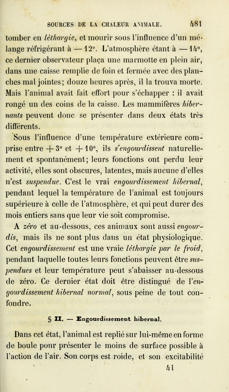 tomber en léthargie, et mourir sous rinfluence d'un mé- lange réfrigérant à — 12°. L'atmosphère étant à — H'', ce dernier observateur plaça une marmotte en plein air, dans une caisse remplie de foin et fermée avec des plan- ches mal jointes; douze heures après, il la trouva morte. Mais l'animal avait fait effort pour s'échapper : il avait rongé un des coins de la caisse. Les mammifères hiber- nants peuvent donc se présenter dans deux états très différents. Sous l'influence d'une température extérieure com- prise entre +3° et +10% ils s'engourdissent naturelle- ment et spontanément; leurs fonctions ont perdu leur activité, elles sont obscures, latentes, mais aucune d'elles n'est suspendue. C'est le vrai engourdissement Jdbernal^ pendant lequel la température de l'animal est toujours supérieure à celle de l'atmosphère, et qui peut durer des mois entiers sans que leur vie soit compromise. A zéro et au-dessous, ces animaux sont aussi engour- dis^ mais ils ne sont plus dans un état physiologique. Cet engourdissement est une vraie léthargie par le froid^ pendant laquelle toutes leurs fonctions peuvent être sus- pendues et leur température peut s'abaisser au-dessous de zéro. Ce dernier état doit être distingué de Yen- gourdissement hibernal normal^ sous peine de tout con- fondre. §) II. — Engourdissement hibernal. Dans cet état, l'animal est replié sur lui-même en forme de boule pour présenter le moins de surface possible à l'action de l'air. Son corps est roide, et son exchabilité