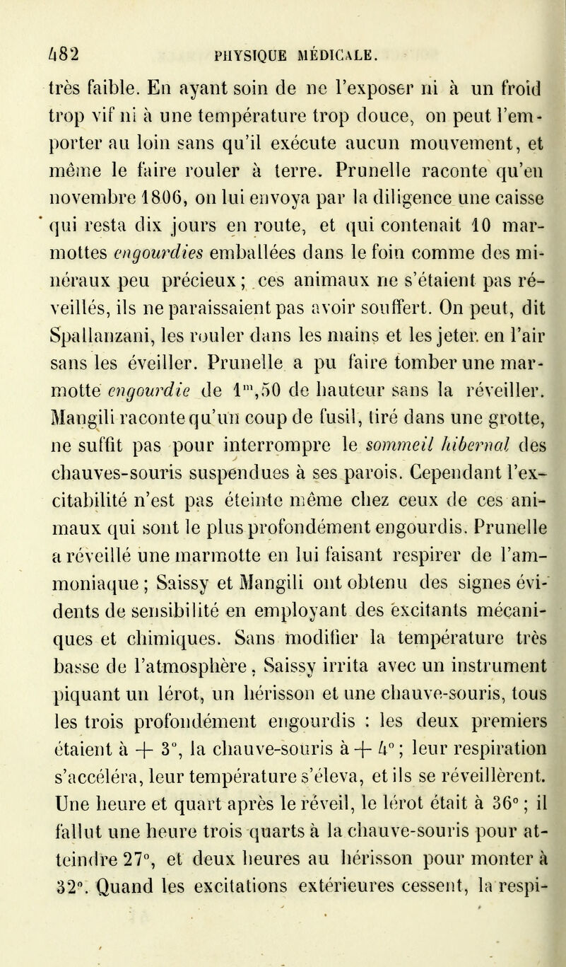 très faible. En ayant soin de ne l'exposer ni à un froid trop vif ni à une température trop douce, on peut l'em- porter au loin sans qu'il exécute aucun mouvement, et même le faire rouler à terre. Prunelle raconte qu'en novembre 1806, on lui envoya par la diligence une caisse qui resta dix jours en route, et qui contenait 10 mar- mottes engourdies emballées dans le foin comme des mi- néraux peu précieux ; ces animaux ne s'étaient pas ré- veillés, ils ne paraissaient pas avoir souffert. On peut, dit Spallanzani, les rouler dans les mains et les jeter en l'air sans les éveiller. Prunelle a pu faire tomber une mar- motte engourdie de 1\50 de hauteur sans la réveiller. Mangili raconte qu'un coup de fusil, tiré dans une grotte, ne suffit pas pour interrompre le sommeil hibernal des chauves-souris suspendues à ses parois. Cependant l'ex- citabilité n'est pas éteinte même chez ceux de ces ani- maux qui sont le plus profondément engourdis. Prunelle a réveillé une marmotte en lui faisant respirer de l'am- moniaque ; Saissy et Mangili ont obtenu des signes évi- dents de sensibilité en employant des excitants mécani- ques et chimiques. Sans modifier la température très basse de l'atmosphère. Saissy irrita avec un instrument piquant un lérot, un hérisson et une chauve-souris, tous les trois profondément engourdis : les deux premiers étaient à + 3, la chauve-souris à-f- 4; leur respiration s'accéléra, leur température s'éleva, et ils se réveillèrent. Une heure et quart après le réveil, le lérot était à 36° ; il fallut une heure trois quarts à la chauve-souris pour at- teindre 27% et deux heures au hérisson pour monter à 32. Quand les excitations extérieures cessent, la respi-