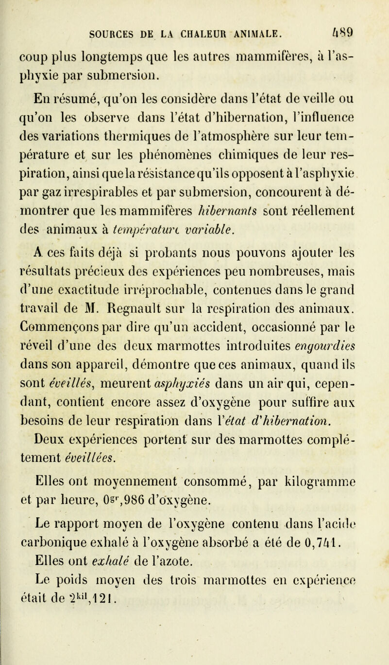 coup plus longtemps que les autres mammifères, à l'as- phyxie par submersion. En résumé, qu'on les considère dans l'état de veille ou qu'on les observe dans l'état d'hibernation, l'influence des variations thermiques de l'atmosphère sur leur tem- pérature et sur les phénomènes chimiques de leur res- piration, ainsi quelarésistancequ'ils opposent à l'asphyxie par gaz irrespirables et par submersion, concourent à dé- montrer que les mammifères hibernants sont réellement des animaux à températurt variable. A ces fiiits déjà si probants nous pouvons ajouter les résultats précieux des expériences peu nombreuses, mais d'une exactitude irréprochable, contenues dans le grand travail de M. Regnault sur la respiration des animaux. Commençons par dire qu'un accident, occasionné par le réveil d'une des deux marmottes introduites engourdies dans son appareil, démontre que ces animaux, quand ils sont éveillés, meurent asphyxiés dans un air qui, cepen- dant, contient encore assez d'oxygène pour suffire aux besoins de leur respiration dans Vétat d'hibernation. Deux expériences portent sur des marmottes complè- tement éveillées. Elles ont moyennement consommé, par kilogramm.e et par heure, 0§'',986 d'oxygène. Le rapport moyen de l'oxygène contenu dans l'acide carbonique exhalé à l'oxygène absorbé a été de 0,7/il. Elles ont exhalé de l'azote. Le poids moyen des trois marmottes en expérience était de ^2i^i»,12I.