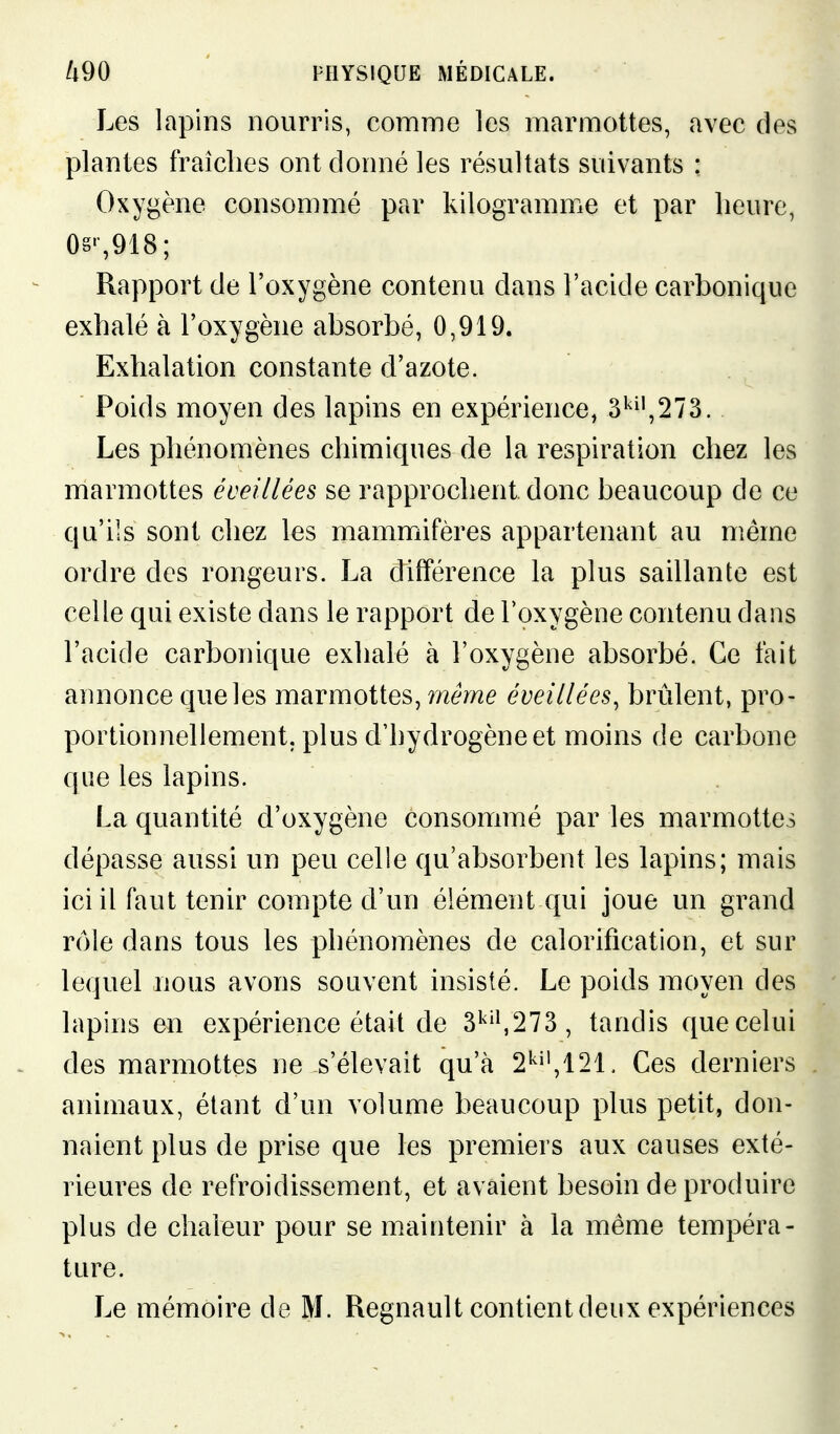 Les lapins nourris, comme les marmottes, avec des plantes fraîches ont donné les résultats suivants : Oxygène consommé par kilogramme et par heure, 0§',918; Rapport de l'oxygène contenu dans l'acide carbonique exhalé à l'oxygène absorbé, 0,919. Exhalation constante d'azote. Poids moyen des lapins en expérience, 3'^^',273. Les phénomènes chimiques de la respiration chez les marmottes éveillées se rapprochent, donc beaucoup de ce qu'ils sont chez les mammifères appartenant au même ordre des rongeurs. La différence la plus saillante est celle qui existe dans le rapport de l'oxygène contenu dans l'acide carbonique exhalé à l'oxygène absorbé. Ce fait annonce que les marmottes, même éveillées, brûlent, pro- portionnellement, plus d'hydrogène et moins de carbone que les lapins. La quantité d'oxygène consommé par les marmottes dépasse aussi un peu celle qu'absorbent les lapins; mais ici il faut tenir compte d'un élément qui joue un grand rôle dans tous les phénomènes de calorification, et sur lequel nous avons souvent insisté. Le poids moyen des lapins en expérience était de 3'^'^273, tandis que celui des marmottes ne s'élevait qu'à 2'''',121. Ces derniers animaux, étant d'un volume beaucoup plus petit, don- naient plus de prise que les premiers aux causes exté- rieures de refroidissement, et avaient besoin de produire plus de chaleur pour se maintenir à la même tempéra- ture. Le mémoire de M. Regnault contient deux expériences