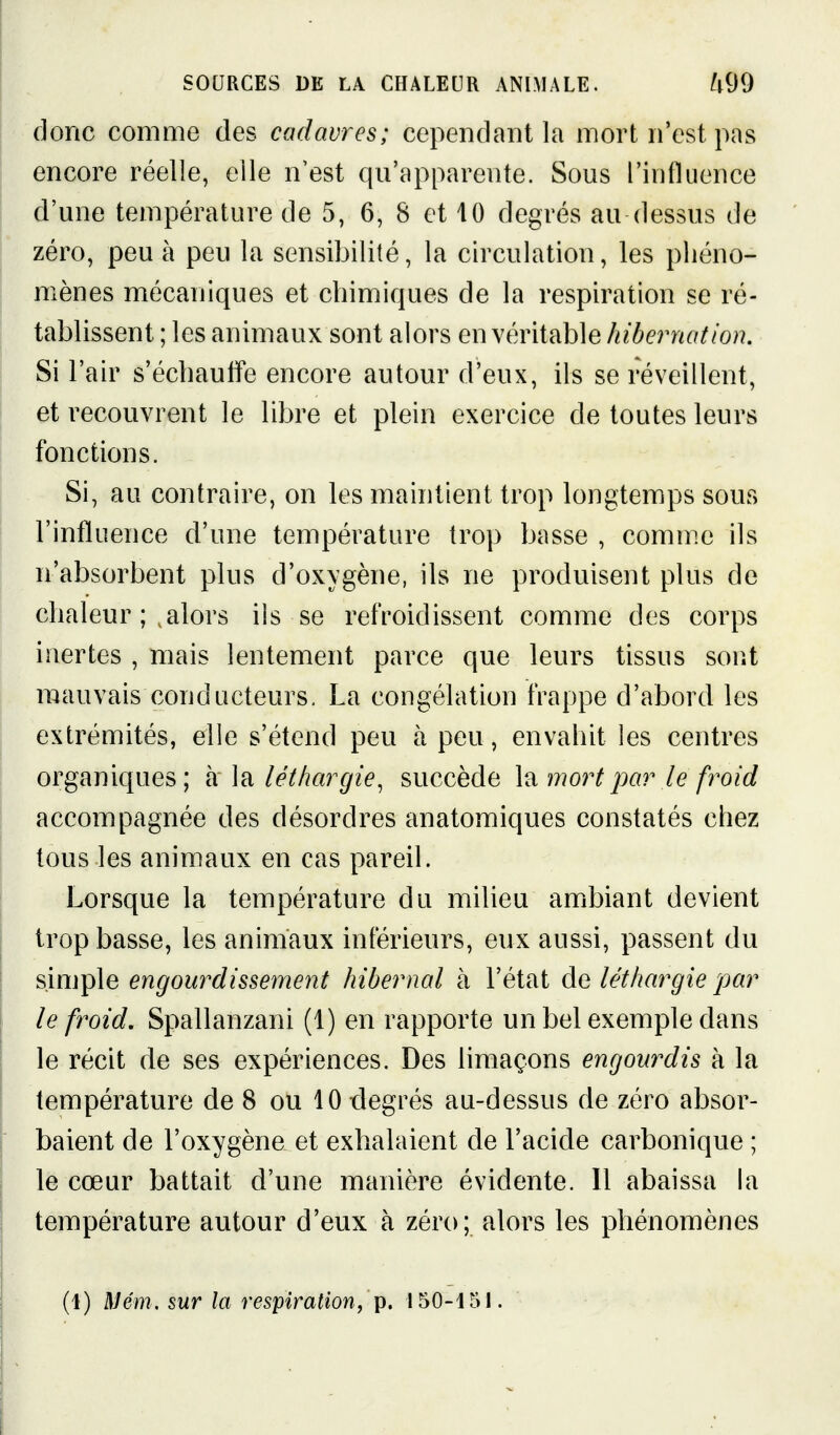 donc comme des cadavres; cependant la mort n'est pas encore réelle, elle n'est qu'apparente. Sous l'influence d'une température de 5, 6, 8 et 10 degrés au dessus de zéro, peu à peu la sensibilité, la circulation, les phéno- mènes mécaniques et chimiques de la respiration se ré- tablissent ; les animaux sont alors en véritable hibernation. Si l'air s'échaulfe encore autour d'eux, ils se réveillent, et recouvrent le libre et plein exercice de toutes leurs fonctions. Si, au contraire, on les maintient trop longtemps sous l'influence d'une température trop basse , comme ils n'absorbent plus d'oxygène, ils ne produisent plus de chaleur ; ^alors ils se refroidissent comme des corps inertes , mais lentement parce que leurs tissus sont mauvais conducteurs, La congélation frappe d'abord les extrémités, elle s'étend peu à peu, envahit les centres organiques; à la léthargie, succède la mort par le froid accompagnée des désordres anatomiques constatés chez tous les animaux en cas pareil. Lorsque la température du milieu amibiant devient trop basse, les animaux inférieurs, eux aussi, passent du sinjple engourdissement hibernal à l'état de léthargie par le froid, Spallanzani (1) en rapporte un bel exemple dans le récit de ses expériences. Des limaçons engourdis à la température de 8 ou 10 degrés au-dessus de zéro absor- baient de l'oxygène et exbalaient de l'acide carbonique ; le cœur battait d'une manière évidente. 11 abaissa la température autour d'eux à zéro; alors les phénomènes