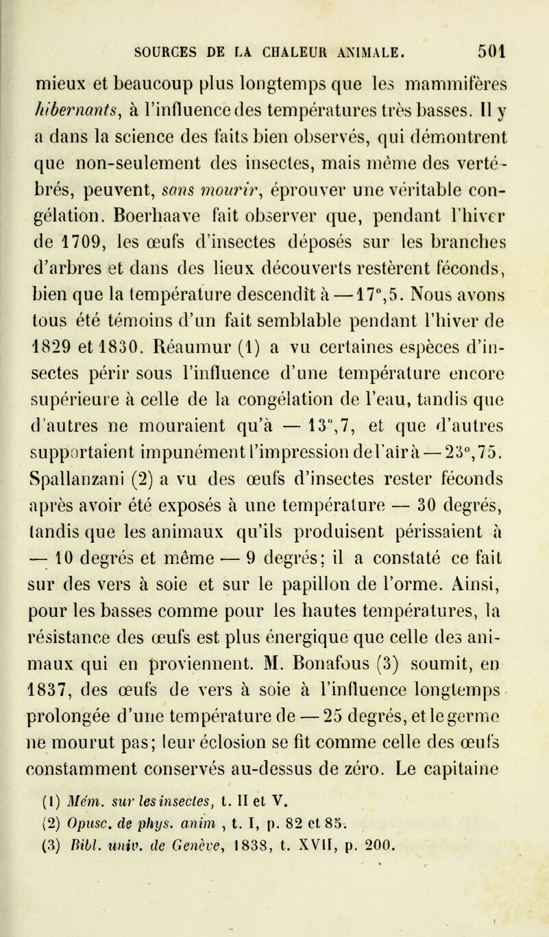 mieux et beaucoup plus longtemps que les mammifères hiber)2ants^ h l'influence des températures très basses. Il y a dans la science des faits bien observés, qui démontrent que non-seulement des insectes, mais même des verté- brés, peuvent, so7is mourir, éprouver une véritable con- gélation. Boerliaave fait observer que, pendant l'hiver de 1709, les œufs d'insectes déposés sur les branches d'arbres et dans des lieux découverts restèrent féconds, bien que la température descendît à —17%5. Nous avons tous été témoins d'un fait semblable pendant l'hiver de 1829 et 1830. Réaumur (1) a vu certaines espèces d'in- sectes périr sous l'influence d'une température encore supérieure à celle de la congélation de l'eau, tandis que d'autres ne mouraient qu'à — 13,7, et que d'autres supportaient impunément l'impression deUairà — 23'',75. Spallanzani (2) a vu des œufs d'insectes rester féconds après avoir été exposés à une température — 30 degrés, tandis que les animaux qu'ils produisent périssaient à — 10 degrés et m.ême — 9 degrés; il a constaté ce fait sur des vers à soie et sur le papillon de l'orme. Ainsi, pour les basses comme pour les hautes températures, la résistance des œufs est plus énergique que celle des ani- maux qui en proviennent. M. Bonafous (3) soumit, en 1837, des œufs de vers à soie à l'influence longtemps prolongée d'une température de — 25 degrés, et le germe ne mourut pas; leur éclosion se fit comme celle des œufs constamment conservés au-dessus de zéro. Le capitaine (1) Mém. sur les insectes, t. II et V. (2) Opusc, de phys. anim , t. I, p. 82 et 85. (3) Bibl. univ. de Genève, 1838, t. XVU, p. 200.