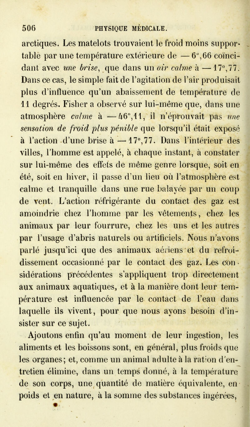 arctiques. Les matelots trouvaient le froid moins suppor- table par une température extérieure de — 6% 66 coïnci- dant avec une brise, que dans un calme à •— 17^77. Dans ce cas, le simple fait de l'agitation de Tair produisait plus d'influence qu'un abaissement de température de 11 degrés. Fisher a observé sur lui-même que, dans une atmosphère calme à —/i6,ll, il n'éprouvait pas une sensation de froid plus pénible que lorsqu'il était exposé à l'action d'une brise à —il.!!. Dans l'intérieur des villes, l'homme est appelé, à chaque instant, à constater sur lui-même des effets de même genre lorsque, soit en été, soit en hiver, il passe d'un lieu où l'atmosphère est calme et tranquille dans une rue balayée par un coup de vent. L'action réfrigérante du contact des gaz est amoindrie chez l'homme par les vêtements, chez les animaux par leur fourrure, chez les uns et les autres par l'usage d'abris naturels ou artificiels. Nous n'avons parlé jusqu'ici que des animaux aériens et du refroi- dissement occasionné par le contact des gaz. Les cOn - sidérations précédentes s'appliquent trop directement aux animaux aquatiques, et à la manière dont leur tem- pérature est influencée par le contact de l'eau dans laquelle ils vivent, pour que nous ayons besoin d'in- sister sur ce sujet. Ajoutons enfin qu'au moment de leur ingestion, les aliments et les boissons sont, en général, plus froids que les organes; et, comme un animal adulte à la ration d'en- tretien élimine, dans un temps donné, à la température de son corps, une quantité de matière équivalente, en poids et en nature, à la somme des substances ingérées,