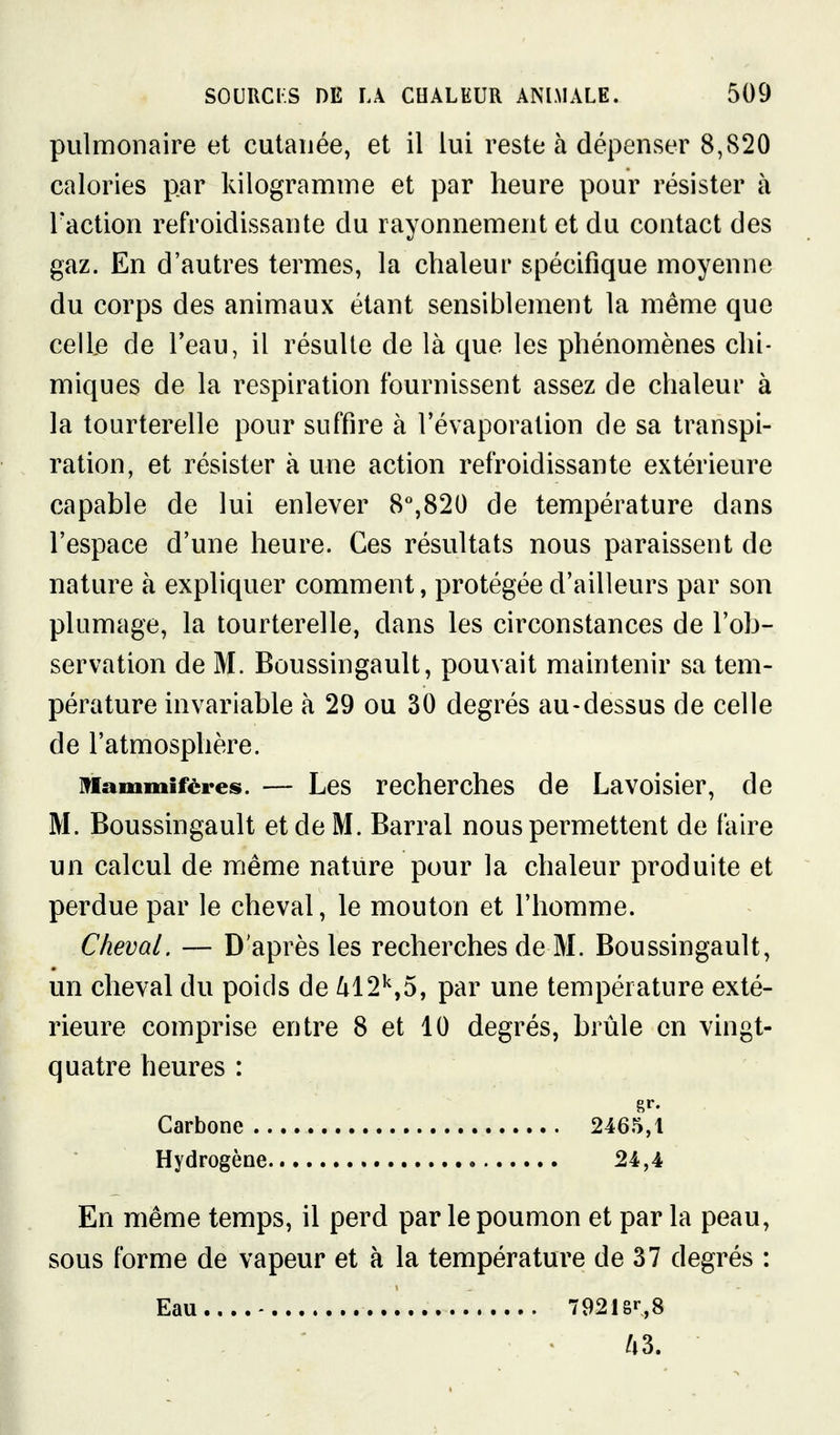 pulmonaire et cutanée, et il lui reste à dépenser 8,820 calories par kilogramme et par heure pour résister à l'action refroidissante du rayonnement et du contact des gaz. En d'autres termes, la chaleur spécifique moyenne du corps des animaux étant sensiblement la même que celle de Teau, il résulte de là que les phénomènes chi- miques de la respiration fournissent assez de chaleur à la tourterelle pour suffire à l'évaporation de sa transpi- ration, et résister à une action refroidissante extérieure capable de lui enlever 8%820 de température dans l'espace d'une heure. Ces résultats nous paraissent de nature à expliquer comment, protégée d'ailleurs par son plumage, la tourterelle, dans les circonstances de l'ob- servation de M. Boussingault, pouvait maintenir sa tem- pérature invariable à 29 ou 30 degrés au-dessus de celle de l'atmosphère. Mammifères. — Les recherches de Lavoisier, de M. Boussingault et de M. Barrai nous permettent de faire un calcul de même nature pour la chaleur produite et perdue par le cheval, le mouton et l'homme. Cheval. — D'après les recherches de M. Boussingault, un cheval du poids de ^12'',5, par une température exté- rieure comprise entre 8 et 10 degrés, brûle en vingt- quatre heures : En même temps, il perd par le poumon et par la peau, sous forme de vapeur et à la température de 37 degrés : Carbone .. Hydrogène. 2465,1 24,4 Eau 79218^8 /t3.