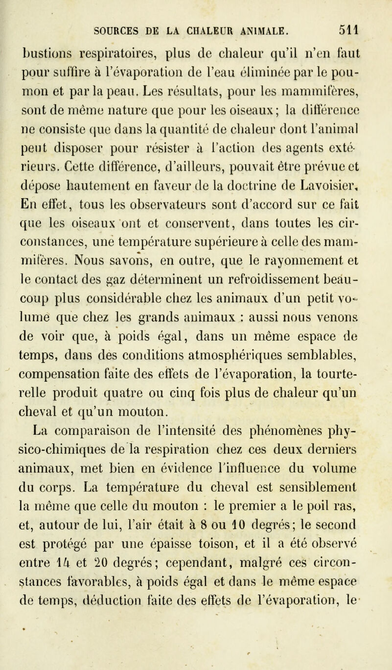 bustions respiratoires, plus de chaleur qu'il n'en faut pour suffire à l'évaporation de l'eau éliminée par le pou- mon et par la peau. Les résultats, pour les mammifères, sont de même nature que pour les oiseaux; la difterence ne consiste que dans la quantité de chaleur dont l'animal peut disposer pour résister à l'action des agents exté- rieurs. Cette différence, d'ailleurs, pouvait être prévue et dépose hautement en faveur de la doctrine de Lavoisier, En effet, tous les observateurs sont d'accord sur ce fait que les oiseaux ont et conservent, dans toutes les cir- constances, une température supérieure à celle des mam- mifères. Nous savons, en outre, que le rayonnement et le contact des gaz déterminent un refroidissement beau- coup plus considérable chez les animaux d'un petit vo- lume que chez les grands animaux : aussi nous venons de voir que, à poids égal, dans un même espace de temps, dans des conditions atmosphériques semblables, compensation faite des effets de l'évaporation, la tourte- relle produit quatre ou cinq fois plus de chaleur qu'un cheval et qu'un mouton. La comparaison de l'intensité des phénomènes phy- sico-chimiques de la respiration chez ces deux derniers animaux, met bien en évidence l'influence du volume du corps. La température du cheval est sensiblement la même que celle du mouton : le premier a le poil ras, et, autour de lui, l'air était à 8 ou 10 degrés; le second est protégé par une épaisse toison, et il a été observé entre 1^ et 20 degrés; cependant, malgré ces circon- stances favorables, à poids égal et dans le même espace de temps, déduction faite des effets de l'évaporation, le