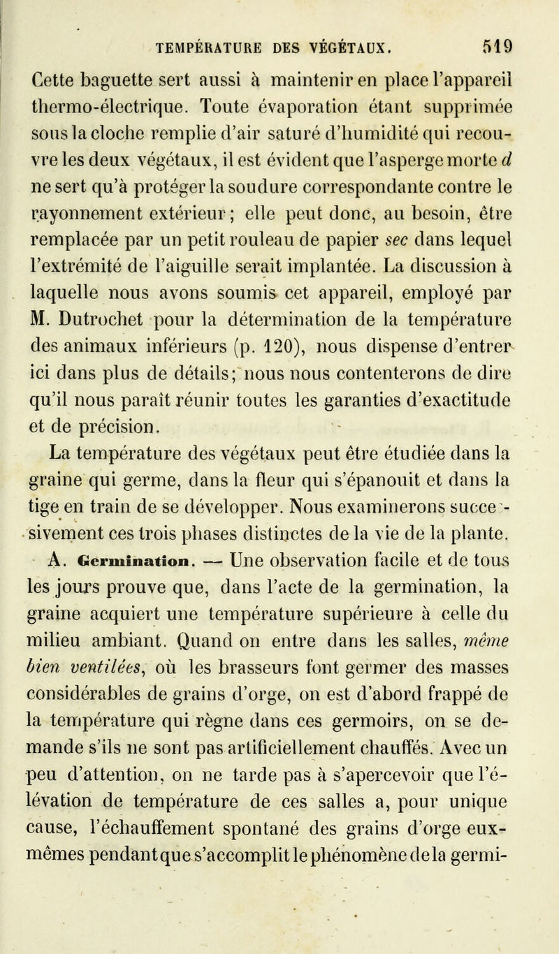 I Cette baguette sert aussi à maintenir en place l'appareil thermo-électrique. Toute évaporation étant supprimée sous la cloche remplie d'air saturé d'humidité qui recou- vre les deux végétaux, il est évident que l'asperge morte d ne sert qu'à protéger la soudure correspondante contre le rayonnement extérieur; elle peut donc, au besoin, être remplacée par un petit rouleau de papier sec dans lequel l'extrémité de l'aiguille serait implantée. La discussion à laquelle nous avons soumis cet appareil, employé par M. Dutrochet pour la détermination de la température des animaux inférieurs (p. 120), nous dispense d'entrer ici dans plus de détails; nous nous contenterons de dire qu'il nous paraît réunir toutes les garanties d'exactitude et de précision. La température des végétaux peut être étudiée dans la graine qui germe, dans la fleur qui s'épanouit et dans la tige en train de se développer. Nous examinerons succe - sivement ces trois phases distinctes de la vie de la plante. A. Germination. — Une observation facile et de tous les jours prouve que, dans l'acte de la germination, la graine acquiert une température supérieure à celle du milieu ambiant. Quand on entre dans les salles, même bien ventilées^ où les brasseurs font germer des masses considérables de grains d'orge, on est d'abord frappé de la température qui règne dans ces germoirs, on se de- mande s'ils ne sont pas artificiellement chauffés. Avec un peu d'attention, on ne tarde pas à s'apercevoir que l'é- lévation de température de ces salles a, pour unique cause, réchauffement spontané des grains d'orge eux- mêmes pendant que s'accomplit le phénomène de la germi-