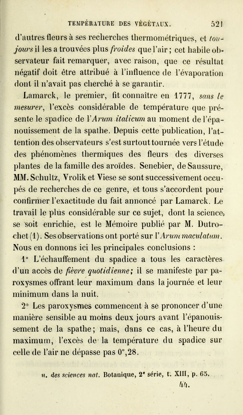 d'autres fleurs à ses recherches thermométriques, et tou- jours il les a trouvées phis froides que l'air ; cet habile ob- servateur fait remarquer, avec raison, que ce résultat négatif doit être attribué à l'influence de l'évaporation dont il n'avait pas cherché à se garantir. Lamarck, le premier, fit connaître en 1777, sans le mesurer, l'excès considérable de température que pré- sente le spadice de VArum italicum au moment de l'épa- nouissement de la spathe. Depuis cette publication, l'at- tention des observateurs s'est surtout tournée vers l'étude des phénomènes thermiques des fleurs des diverses plantes de la famille des aroïdes. Senebier, de Saussure, MM. Schultz, Vrolik et Viese se sont successivement occu- pés de recherches de ce genre, et tous s'accordent pour confirmer l'exactitude du fait annoncé par Lamarck. Le travail le plus considérable sur ce sujet, dont la science> se soit enrichie, est le Mémoire publié par M. Dutro- chet (1). Ses observations ont porté sur VArum maculâtnm. Nous en donnons ici les principales conclusions : 1° L'échauflement du spadice a tous les caractères d'un accès de fièvre quotidienne; il se manifeste par pa- roxysmes offrant leur maximum dans la journée et leur minimum dans la nuit. 2'' Les paroxysmes commencent à se prononcer d'une manière sensible au moins deux jours avant l'épanouis- sement de la spathe; mais, dans ce cas, à l'heure du maximum, l'excès de la température du spadice sur celle de l'air ne dépasse pas 0°,28.