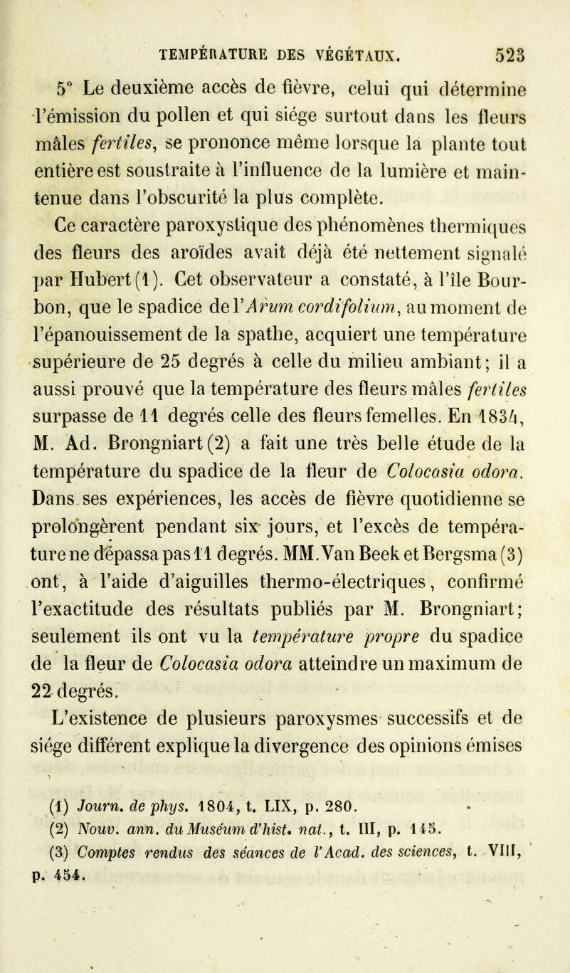 5 Le deuxième accès de fièvre, celui qui détermine l'émission du pollen et qui siège surtout dans les fleurs mâles fertiles, se prononce même lorsque la plante tout entière est soustraite à l'influence de la lumière et main- tenue dans l'obscurité la plus complète. Ce caractère paroxystique des phénomènes thermiques des fleurs des aroïdes avait déjà été nettement signalé par Hubert (1). Cet observateur a constaté, à l'île Bour- bon, que le spadice àeVArum cordifolium, au moment de l'épanouissement de la spathe, acquiert une température supérieure de 25 degrés à celle du milieu ambiant; il a aussi prouvé que la température des fleurs mâles fertiles surpasse de 11 degrés celle des fleurs femelles. En 183/i, M. Ad. Brongniart (2) a fait une très belle étude de la température du spadice de la fleur de Colocasia odora. Dans ses expériences, les accès de fièvre quotidienne se prolongèrent pendant six jours, et l'excès de tempéra- ture ne dépassa pas 11 degrés. MM.VanBeeketBergsma(3) ont, à l'aide d'aiguilles thermo-électriques, confirmé l'exactitude des résultats publiés par M. Brongniart; seulement ils ont vu la température propre du spadice de la fleur de Colocasia odora atteindre un maximum de 22 degrés. L'existence de plusieurs paroxysmes successifs et de siège différent explique la divergence des opinions émises (1) Journ, de phys, 1804, t. LIX, p. 280. (2) Nouv. ann. du Muséum d'hist* nat., t. UI, p. 145. (3) Comptes rendus des séances de l'Acad. des sciences, t. VIII, p. 454.