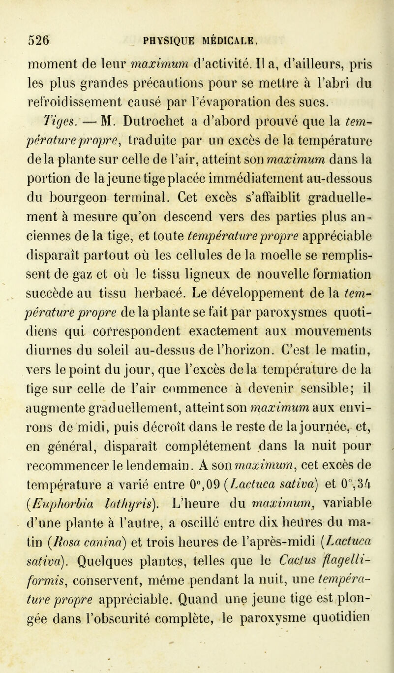 moment de leur maximum d'activité. 11 a, d'ailleurs, pris les plus grandes précautions pour se mettre à l'abri du refroidissement causé par Tévaporation des sucs. Tiges. — M. Dutrochet a d'abord prouvé que la tem- pératurepropre, traduite par un excès de la température delà plante sur celle de l'air, atteint son maximum dans la portion de lajeune tige placée immédiatement au-dessous du bourgeon terminal. Cet excès s'affaiblit graduelle- ment à mesure qu'on descend vers des parties plus an- ciennes de la tige, et toute tempé7'ature propre appréciable disparaît partout où les cellules de la moelle se remplis- sent de gaz et où le tissu ligneux de nouvelle formation succède au tissu herbacé. Le développement de la tem- pérature propre de la plante se fait par paroxysmes quoti- diens qui correspondent exactement aux mouvements diurnes du soleil au-dessus de l'horizon. C'est le matin, vers le point du jour, que l'excès delà température de la tige sur celle de l'air commence à devenir sensible; il augmente graduellement, atteint son maximum aux envi- rons de midi, puis décroît dans le reste de la journée, et, en général, disparaît complètement dans la nuit pour recommencer le lendemain. A son maximum, cet excès de température a varié entre 0^09 (Lactuca sativa) et 0,3^ {Euphorbia lathyris). L'heure du maximum, variable d'une plante à l'autre, a oscillé entre dix heures du ma- tin {Rosa canina) et trois heures de l'après-midi [Lactuca sativa). Quelques plantes, telles que le Cactus flagelli- formis, conservent, même pendant la nuit, une tempéra- ture propre appréciable. Quand une jeune tige est plon- gée dans l'obscurité complète, le paroxysme quotidien