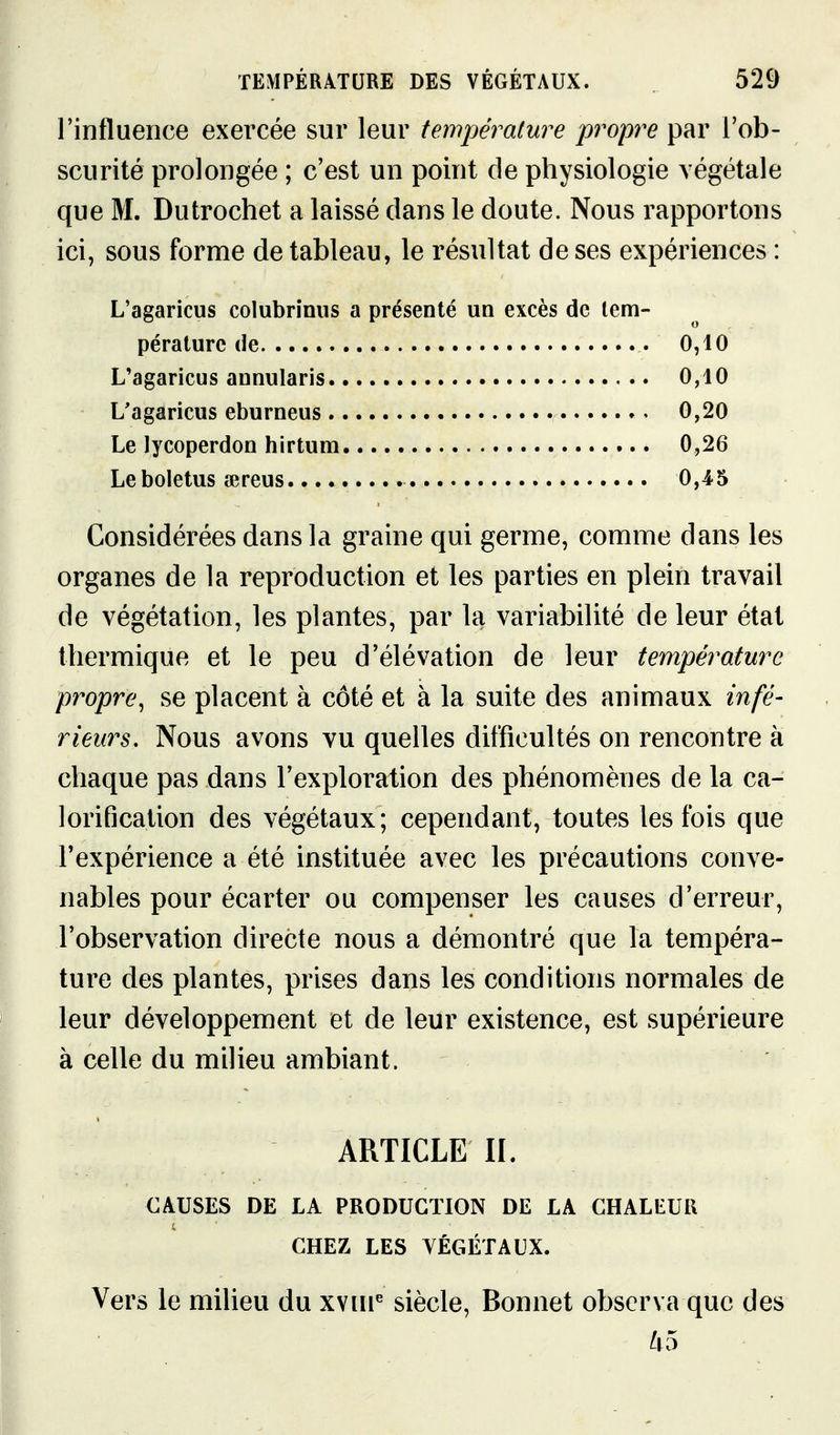 l'influence exercée sur leur température propre par l'ob- scurité prolongée ; c'est un point de physiologie végétale que M. Dutrochet a laissé dans le doute. Nous rapportons ici, sous forme de tableau, le résultat de ses expériences : L'agaricus colubrinus a présenté un excès de tem- pérature de 0,10 L'agaricus annularis 0,10 L'agaricus eburneus ». 0,20 Le lycoperdon hirtum 0,26 Leboletus îereus 0,45 Considérées dans la graine qui germe, comme dans les organes de la reproduction et les parties en plein travail de végétation, les plantes, par la variabilité de leur état thermique et le peu d'élévation de leur température propre, se placent à côté et à la suite des animaux infé- rieurs. Nous avons vu quelles difficultés on rencontre à chaque pas dans l'exploration des phénomènes de la ca- lorification des végétaux ; cependant, toutes les fois que l'expérience a été instituée avec les précautions conve- nables pour écarter ou compenser les causes d'erreur, l'observation directe nous a démontré que la tempéra- ture des plantes, prises dans les conditions normales de leur développement et de leur existence, est supérieure à celle du milieu ambiant. ARTICLE II. CAUSES DE LA PRODUCTION DE LA CHALEUR CHEZ LES VÉGÉTAUX. Vers le milieu du xvin^ siècle, Bonnet observa que des