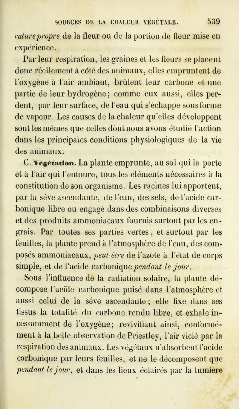 rature propre de la fleur ou de la portion de fleur mise en expérience. Par leur respiration, les graines et les fleurs se placent donc réellement à côté des animaux, elles empruntent de l'oxygène à Tair ambiant, brûlent leur carbone et une partie de leur hydrogène ; comme eux aussi, elles per- dent, par leur surface, de l'eau qui s'échappe sous forme de vapeur. Les causes de la chaleur qu'elles développent sont les mêmes que celles dont nous avons étudié l'action dans les principales conditions physiologiques de la vie des animaux. C. ¥égétatioo. La plante emprunte, au sol qui la porte et à l'air qui l'entoure, tous les éléments nécessaires à la constitution de son organisme. Les racines lui apportent, par la séve ascendante, de l'eau, des sels, de l'acide car- bonique libre ou engagé dans des combinaisons diverses et des produits ammoniacaux fournis surtout parles en- grais. Par toutes ses parties vertes, et surtout par les feuilles, la plante prend à l'atmosphère de l'eau, des com- posés ammoniacaux, peut-être de l'azote à l'état de corps simple, et de l'acide carbonique pendant le jour. Sous l'influence de la radiation solaire, la plante dé- compose l'acicle carbonique puisé dans l'atmosphère et aussi celui de la séve ascendante ; elle fixe dans ses tissus la totalité du carbone rendu libre, et exhale in- cessamment de l'oxygène ; revivifiant ainsi, conformé- ment à la belle observation dePriestley, l'air vicié par la respiration des animaux. Les végétaux n'absorbent l'acide carbonique par leurs feuilles, et ne le décomposent que pendant lejom\ et dans les lieux éclairés par la lumière