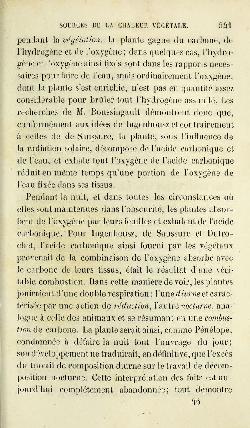 peiulant la végétation^ la plante gagne du carbone, de riiydrogène et de l'oxygène; dans quelques cas, l'hydro- gène et l'oxygène ainsi fixés sont dans les rapporls néces- saires pour (aire de l'eau, mais ordinairement l'oxygène, dont la plante s'est enrichie, n'est pas en quantité assez considérable pour brûler tout l'hydrogène assimilé. Les recherches de M. Boussingault démontrent donc que, conformément aux idées de Ingenhousz et contrairement à celles de de Saussure, la plante, sous l'influence de la radiation solaire, décompose de l'acide carbonique et de l'eau, et exhale tout l'oxygène de l'acide carbonique réduit en même temps qu'une portion de l'oxygène de l'eau fixée dans ses tissus. Pendant la nuit, et dans toutes les circonstances où elles sont maintenues dans l'obscurité, les plantes absor- bent de l'oxygène par leurs feuilles et exhalent de l'acide carbonique. Pour Ingenhousz, de Saussure et Dutro- chet, l'acide carbonique ainsi fourni par les végétaux provenait de la combinaison de l'oxygène absorbé avec le carbone de leurs tissus, était le résultat d'une véri- table combustion. Dans cette manière de voir, les plantes jouiraient d'une double respiration ; l'une t/mnie et carac- térisée par une action de réduction^ VmiYQ nocturne, ana- logue à celle des animaux et se résumant en une combus- tion de carbone. La plante serait ainsi, comme Pénélope, condamnée à défaire la nuit tout l'ouvrage du jour; son développement ne traduirait, en définitive, que l'excès du travail de composition diurne sur le travail de décom- position nocturne. Cette interprétation des faits est au- jourd'hui complètement abandonnée; tout démontre /i6