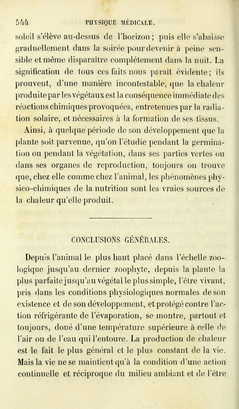 soleil s'élève au-dessus de l'horizon ; puis elle s'abaisse graduellement dans la soirée pour devenir à peine sen- sible etmênne disparaître complètement dans la nuit. La signification de tous ces feits nous psrait évidente; ils prouvent, d'une manière incontestable, que la chaleur produi te par les végétauxest la conséquence immédiate des réactions chimiques provoquées, entretenues par la radia- tion solaire, et nécessaires à la formation de ses tissus. Ainsi, à quelque période de son développement que la plante soit parvenue, qu'on l'étudié pendant la germina- tion ou pendant la végétation, dans ses parties vertes ou dans ses organes de reproduction, toujours on trouve que, chez elle comme chez l'animal, les phénomènes phy- sico-chimiques de la nutrition sont les vraies sources de la chaleur qu'elle produit. CONCLUSIONS GÉNÉRALl^S. Depuis l'animal le plus haut placé dans l'échelle zoo- logique jusqu'au dernier zoophyte, depuis la plante la plus parfaitejusqu'au végétal le plus simple, l'être vivant, pris dans les conditions physiologiques normales de son existence et de son développement, et protégé contre l'ac- tion réfrigérante de l'évaporation, se montre, partout et toujours, doué d'une température supérieure à celle de l'air ou de l'eau qui l'entoure. La production de chaleur est le fait le plus général et le plus constant de la vie. Mais la vie ne se maintient qu'cà la condition d'une action continuelle et réciproque du milieu ambiant et de l'être