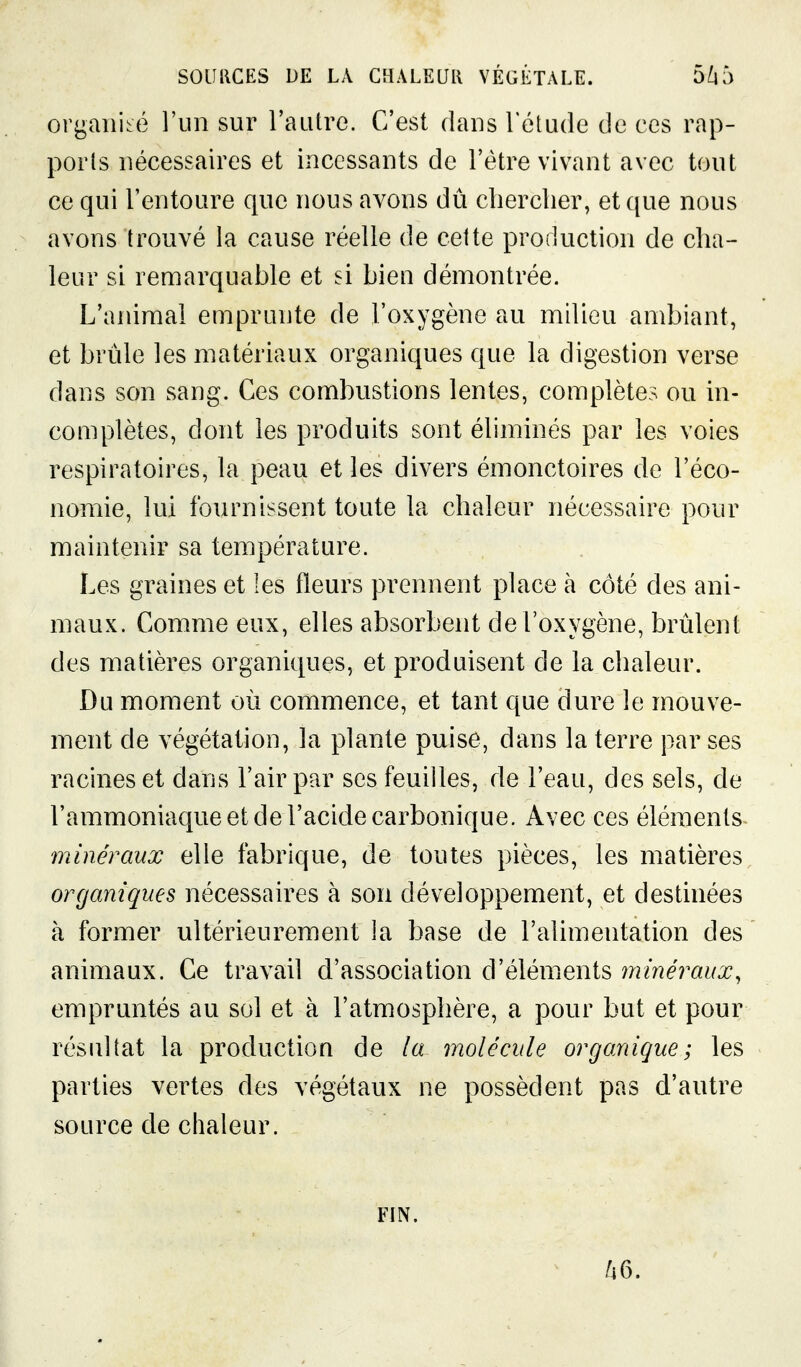 organisé l'un sur l'autre. C'est dans l'étude de ces rap- ports nécessaires et incessants de l'être vivant avec tout ce qui l'entoure que nous avons dû clierclier, et que nous avons trouvé la cause réelle de cette production de cha- leur si remarquable et si bien démontrée. L'animal emprunte de l'oxygène au milieu ambiant, et bride les matériaux organiques que la digestion verse dans son sang. Ces combustions lentes, complètes ou in- complètes, dont les produits sont éliminés par les voies respiratoires, la peau et les divers émonctoires de l'éco- nomie, lui fournissent toute la chaleur nécessaire pour maintenir sa température. Les graines et les fleurs prennent place à côté des ani- maux. Comme eux, elles absorbent de l'oxygène, brûlent des matières organiques, et produisent de la chaleur. Du moment où commence, et tant que dure le mouve- ment de végétation, la plante puise, dans la terre par ses racines et dans l'air par ses feuilles, de l'eau, des sels, de l'ammoniaque et de l'acide carbonique. Avec ces éléments minéraux elle fabrique, de toutes pièces, les matières organiques nécessaires à son développement, et destinées à former ultérieurement la base de l'alimentation des animaux. Ce travail d'association d'éléments ininéraux, empruntés au sol et à l'atmosphère, a pour but et pour résultat la production de la molécule organique; les parties vertes des végétaux ne possèdent pas d'autre source de chaleur. FIN.