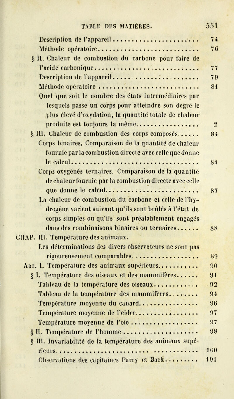 Description de l'appareil 74 Méthode opératoire 76 § 11. Chaleur de combustiou du carbone pour faire de l'acide carbonique 77 Description de l'appareil 79 Méthode opératoire 81 Quel que soit le nombre des étals intermédiaires par lesquels passe un corps pour atteindre son degré le plus élevé d'oxydation, la quantité totale de chaleur produite est toujours la même 2 § Ili. Chaleur de combustion des corps composés. 84 Corps binaires. Comparaison de la quantité de chaleur fournie par la combustion directe avec celle que donne le calcul 84 Corps oxygénés ternaires. Comparaison de la quantité de chaleur fournie par la combustion directe avec celle que donne le calcul 87 La chaleur de combustion du carbone et celle de l'hy- drogène varient suivant qu'ils sont brûlés à l'état de corps simples ou qu'ils sont préalablement engagés dans des combinaisons binaires ou ternaires 88 ClIAP. lU. Température des animaux. Les déterminations des divers observateurs ne sont pas rigoureusement comparables. 80 Art. I. Température des animaux supérieurs 90 § I. Température des oiseaux et des mammifères 91 Tableau de la température des oiseaux 92 Tableau de la température des mammifères 94 Température moyenne du canard 96 Température moyenne de l'eidcr 97 Température moyenne de l'oie 97 § n. Température de l'homme 98 § llï. Invariabilité de la température des animaux supé- rieurs. 100 Observations des capitaines Parry et Back.. * 101