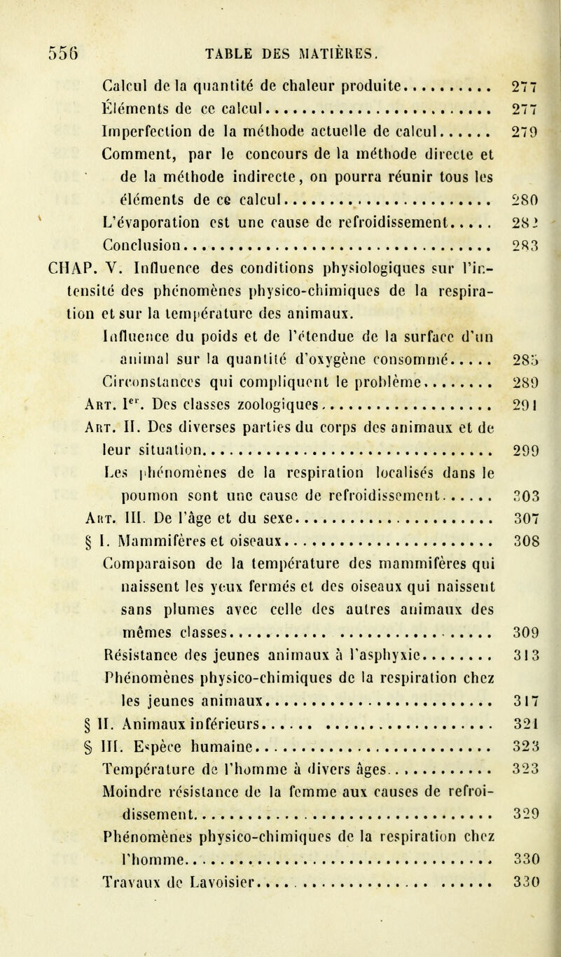 Calcul de la quantité de chaleur produite 277 Éléments de ce calcul 277 Imperfection de la méthode actuelle de calcul 279 Comment, par le concours de la méthode directe et de la méthode indirecte, on pourra réunir tous les éléments de ce calcul 280 L'évaporation est une cause de refroidissement 28 2 Conclusion 283 CHAP. V. Influence des conditions physiologiques sur l'in- tensité des phénomènes physico-chimiques de la respira- tion et sur la température des animaux. Influence du poids et de Tétendue de la surface d'un animal sur la quantité d'oxygène consommé 285 Circonstances qui compliquent le problème 289 Art. P'. Des classes zoologiques 291 Art. II. Des diverses parties du corps des animaux et de leur situation 299 Les |ihénomènes de la respiration localisés dans le poumon sont une cause de refroidissement 303 Aht. m. De l'âge et du sexe 307 § I. Mammifères et oiseaux 308 Comparaison de la température des mammifères qui naissent les yeux fermés et des oiseaux qui naissent sans plumes avec celle des autres animaux des mêmes classes 309 Résistance des jeunes animaux à l'asphyxie 313 Phénomènes physico-chimiques de la respiration chez les jeunes animaux 317 § II. Animaux inférieurs 321 § IIL Espèce humaine 323 Température de l'homme à divers âges 323 Moindre résistance de la femme aux causes de refroi- dissement 329 Phénomènes physico-chimiques de la respiration chez l'homme 330 Travaux de Lavoisier. 330