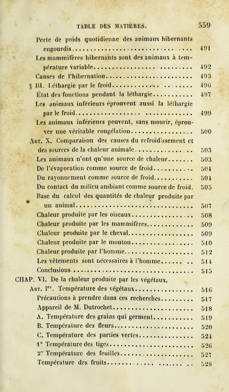 Perle (le poids quotidienne des animaux hibernants engourdis 491 Les mamnnifères hibernants sont des aninnaux h tem- pérature variable 492 Causes de l'hibernation 493 §111. léthargie par le froid ........ 49G État des fonctions pendant la léthargie 497 Les animaux inférieurs éprouvent aussi la léthargie par le froid 499 Les animaux inférieurs peuvent, sans mourir, éprou- ver une véritable congélation 500 Art. X. Comparaison des causes du refroidissement et des sources de la chaleur animale 503 Les animaux n'ont qu'une source de chaleur 503 De révaporation comme source de froid 504 Du rayonnement comme source de froid 50i Du contact du milieu ambiant comme source de froid. 505 Base du calcul des quantités de chaleur produite par * un animal 507 Chaleur produite par les oiseaux 508 Chaleur produite par les mammifères 509 Chaleur produite par le cheval 509 Chaleur produite par le mouton 5J0 Chaleur produite par l'homme 512 Les vêtements sont nécessaires à l'homme .. 514 Conclusions , 515 CIIAP. VI. De la chaleur produite par les végétaux. Art. P'. Température des végétaux 51G Précautions à prendre dans ces recherches 517 Appareil de M. Dutrochet 518 A. Température des grains qui germent 519 B. Température des fleurs 520 C. Température des parties vertes 524 V Température des tiges 52g 2 Température des feuilles 507 Température des fruits 528