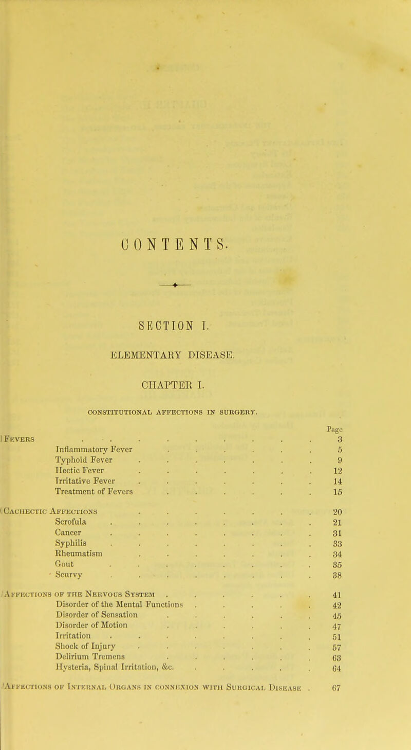 CONTENTS. SECTION T. ELEMENTARY DISEASE, CHAPTER I. CONSTITUTIONAL AFFECTIONS IN SUROEUY. Pngc IFkvers . . . . . . . . 3 Inflammatory Fever ...... 5 Typhoid Fever ....... 9 Hectic Fever ....... 12 Irritative Fever ....... 14 Treatment of Fevers ...... 15 (Cachectic Affections ....... 20 Scrofula ........ 21 Cancer ........ 31 Syphilis ........ 33 Rheumatism ....... 34 Gout ........ 36 ■ Scurvy ....... 38 -Al KKCTIONS OF THE NeUVOUS SY.STEM ...... 41 Disorder of the Mental Functions ..... 42 Disorder of Sensation ...... 45 Disorder of Motion ...... 47 Irritation 51 Shock of Injury 57 Delirium Tremens 63 Hysteria, Spinal Irritation, &c. . . .64 .'Ai FEcnoNS OF Inteisnal Uuoan.s in co.NNicxioN WITH SuuoicAL Disease . 07