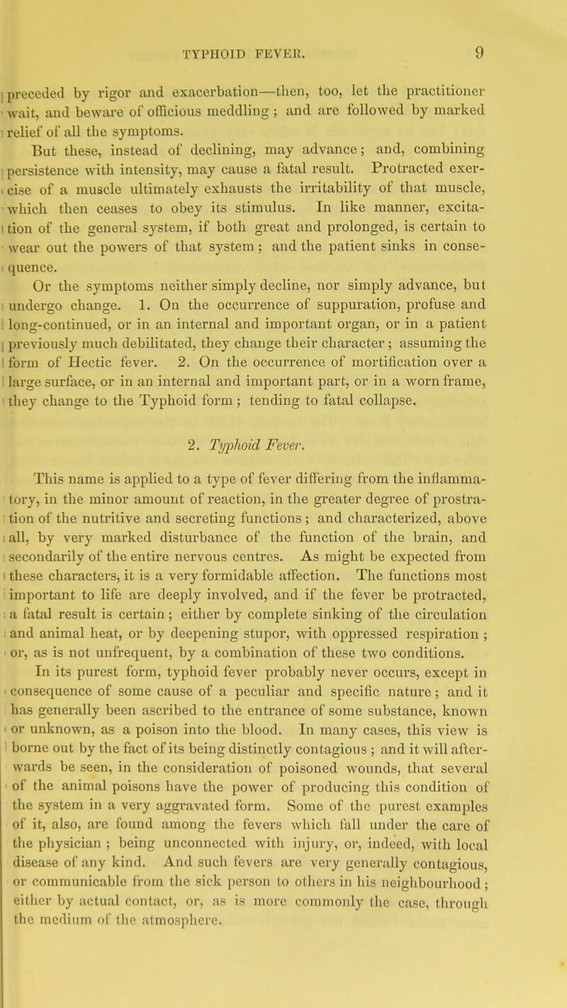 1 preceded by rigor and exacei-bation—then, too, let the practitioner ' wait, and beware of officious meddling ; and are folloAved by marked I relief of all the symptoms. But these, instead of declining, may advance; and, combining 1 persistence with intensity, may cause a fatal result. Protracted exer- 1 cise of a muscle ultimately exhausts the irritability of that muscle, which then ceases to obey its stimulus. In like manner, excita- I tion of the general system, if both great and prolonged, is certain to wem- out the powers of that system; and the patient sinks in conse- I quence. Or the symptoms neither simply decline, nor simply advance, but undergo change. 1. On the occurrence of suppuration, profuse and . long-continued, or in an internal and important organ, or in a patient I previously much debilitated, they change their chai'acter; assuming the t form of Hectic fever. 2. On the occurrence of mortification over a ! large surface, or in an internal and important part, or in a worn frame, they change to the Typhoid form ; tending to fatal collapse. 2. Typhoid Fever. This name is applied to a type of fever differing from the inflamma- tory, in the minor amount of reaction, in the greater degree of prostra- ; tion of the nutritive and secreting functions; and characterized, above ; all, by very marked disturbance of the function of the brain, and ■ secondarily of the entire nervous centres. As might be expected from I these characters, it is a very formidable affection. The functions most i important to life are deeply involved, and if the fever be protracted, ; a fatal result is certain; either by complete sinking of the circulation ; and animal heat, or by deepening stupoi, with oppressed respiration ; ' or, as is not unfrequent, by a combination of these two conditions. In its purest form, typhoid fever probably never occurs, except in 1 consequence of some cause of a peculiar and specific nature; and it has generally been ascribed to the entrance of some substance, known I or unknown, as a poison into the blood. In many cases, this view is 1 borne out by the fact of its being distinctly contagious ; and it will after- wards be seen, in the consideration of poisoned wounds, that several ' of the animal poisons have the power of producing this condition of the system in a very aggi-avated form. Some of the purest examples of it, also, are found among the fevers which fall under the care of the physician ; being unconnected with injury, or, indeed, with local disease of any kind. And such fevers are very generally contagious, or communicable from the sick person to others in his neighbourhood ; either by actual contact, or, as is more commonly the case, through the medium of the atmosphere.