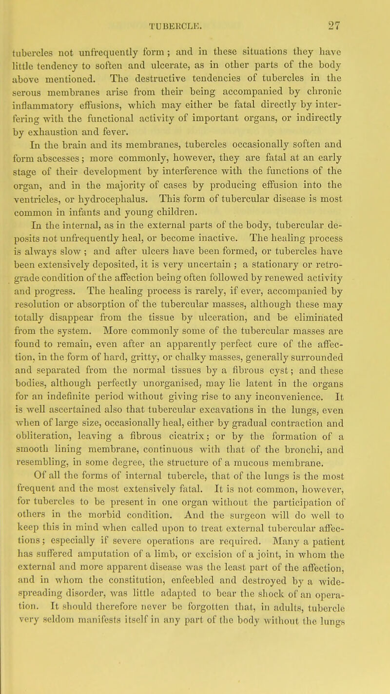tubercles not unfrequcntly form ; and in these situations they have little tendency to soften and ulcerate, as in other parts of the body above mentioned. The destructive tendencies of tubercles in the serous membranes arise from their being accompanied by chronic inflammatory eifusions, which may either be fatal directly by inter- fering with the functional activity of important organs, or indirectly by exhaustion and fever. ] In the brain and its membranes, tubercles occasionally soften and i foi'm abscesses; more commonly, however, they are fatal at an early stage of their development by interference with the functions of the organ, and in the majority of cases by producing eflfusiou into the ventricles, or hydi'ocephalus. This form of tubercular disease is most common in infants and young children. In the internal, as in the external parts of the body, tubercular de- posits not unfi-equently heal, or become inactive. The healing process is always slow ; and after ulcers have been formed, or tubercles have been extensively deposited, it is very uncertain ; a stationary or retro- grade condition of the affection being often followed by renewed activity and progi'ess. The healing process is rarely, if ever, accompanied by resolution or absorption of the tubercular masses, although these may ! totally disappear fi-om the tissue by ulceration, and be eliminated from the system. More commonly some of the tubercular masses are found to remain, even after an apparently perfect cure of the affec- ! tion, in the form of hard, gritty, or chalky masses, generally surrounded i and separated from the normal tissues by a fibrous cyst; and these j bodies, although perfectly unorganised, may lie latent in the organs for an indefinite period without giving rise to any inconvenience. It is weU ascertained also that tubei'cular excavations in the luno-s, even when of large size, occasionally heal, either by gradual contraction and i obliteration, leaving a fibrous cicatrix; or by the formation of a smooth lining membrane, continuous with that of the bronchi, and resembling, in some degree, the structure of a mucous membrane. Of all the forms of internal tubercle, that of the lungs is the most i frequent and the most extensively fatal. It is not common, however, for tubercles to be present in one organ without the participation of others in the morbid condition. And the surgeon will do Avell to keep this in mind when called upon to treat external tubercular affec- tions ; especially if severe operations are required. Many a patient has suffered amputation of a limb, or excision of a joint, in whom the external and more apparent disease was the least part of the affection, and in whom the constitution, enfeebled and destroyed by a wide- spreading disorder, was little adapted to bear the shock of an opera- tion. It should therefore never be forgotten that, iu adults, tubercle very seldom manifests itself in any part of the body without the lungs I