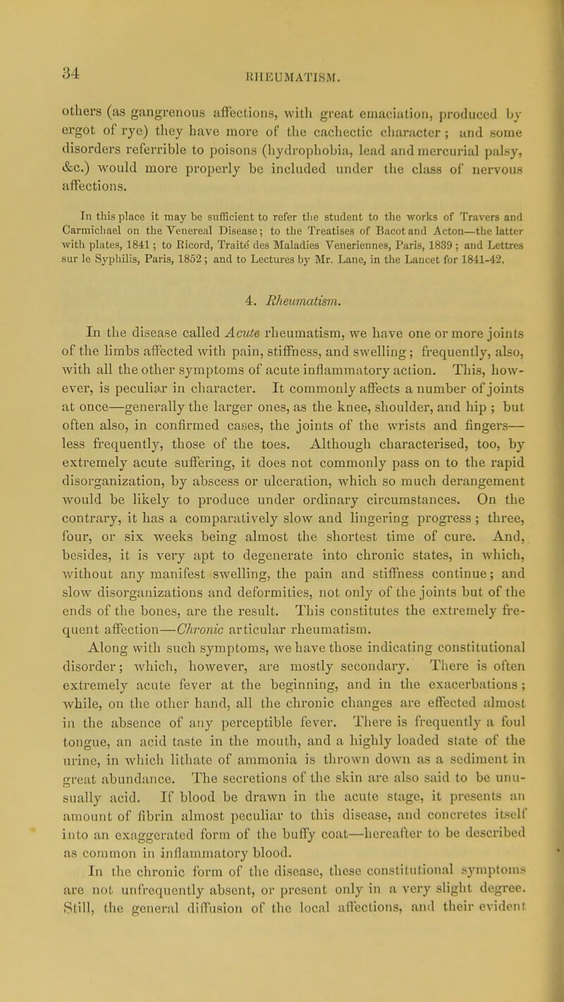 KUEUMATISiM. Others (as gangrenous aflf'ections, with great emaciation, produced by ergot of rye) they have more of the cacliectic chanicter ; and some disorders referrible to poisons (liydrophobia, lead and mercurial palsy, &c.) would more properly be included under the class of nervous affections. In this place it may be sufficient to refer tlie student to the works of Travers and Carmichael on the Venereal Disease; to the Treatises of Bacot and Acton—the latter with plates, 1841; to Ricord, Traitd des Maladies Veneriennes, Paris, 1839 ; and Lcttres sur le Syphilis, Paris, 1852; and to Lectures by Mr. Lane, in the Lancet for 1841-42. 4. Rheumatism. In the disease called Acute rheumatism, we have one or more joints of the limbs affected with pain, stitFness, and swelling; frequently, also, with all the other symptoms of acute inflammatory action. This, how- ever, is peculiar in character. It commonly affects a number of joints at once—generally the larger ones, as the knee, shoulder, and hip ; but often also, in confirmed cases, the joints of the wrists and fingers— less fi'cquently, those of the toes. Although characterised, too, by extremely acute suffering, it does not commonly pass on to the rapid disorganization, by abscess or ulceration, which so much derangement would be likely to produce under ordinary circumstances. On the contrary, it has a comparatively slow and lingering progress; three, four, or six weeks being almost the shortest time of cure. And, besides, it is very apt to degenerate into chronic states, in which, without any manifest swelling, the pain and stiffness continue; and slow disorganizations and deformities, not only of the joints but of the ends of the bones, are the result. This constitutes the extremely fi-e- quent affection—Chronic articular rheumatism. Along with such symptoms, we have those indicating constitutional disorder; which, however, are mostly secondary. There is often extremely acute fever at the beginning, and in the exacerbations; while, on the other hand, all the chronic changes are effected almost in the absence of any perceptible fever. There is frequently a foul tongue, an acid taste in the mouth, and a highly loaded state of the urine, in Avhich lithate of ammonia is thrown down as a sediment in great abundance. The secretions of the skin are also said to be unu- sually acid. If blood be drawn in the acute stage, it presents an amount of fibrin almost peculiar to this disease, and concretes itself into an exaggerated form of the buffy coat—hereafter to be described as common in inflammatory blood. In the chronic form of the disease, these constitutional symptoms are not unfrequently absent, or present only in a very slight degree. Still, the general diffusion of the local affections, and their evident