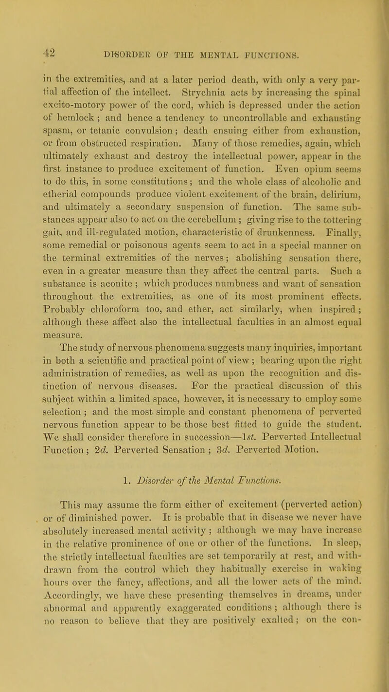 DT«ORDEI{ OF THE MENTAL FUNCTIONS. in the extremities, and at a later period death, with only a very par- tial affection of the intellect. Strychnia acts by increasing the spinal excito-raotory power of the cord, which is depressed under the action of hemlock ; and hence a tendency to uncontrollable and exhausting spasm, or tetanic convulsion; death ensuing either from exhaustion, or from obstructed respiration. Many of those remedies, again, which ultimately exhaust and destroy the intellectual power, appear in the first instance to produce excitement of function. Even opium seems to do this, in some constitutions; and the whole class of alcoholic and etherial compounds produce violent excitement of the brain, delirium, and ultimately a secondary suspension of function. The same sub- stances appear also to act on the cerebellum ; giving rise to the tottering gait, and ill-regulated motion, characteristic of drunkenness. Finalh'. some remedial or poisonous agents seem to act in a special maimer on the terminal extremities of the nerves; abolishing sensation there, even in a greater measure than they affect the central parts. Such a substance is aconite ; which produces numbness and want of sensation throughout the extremities, as one of its most prominent effects. Probably chloroform too, and ether, act similarly, when inspired; although these affect also the intellectual faculties in an almost equal measure. The study of nervous phenomena suggests many inquiries, important in both a scientific and practical point of view; bearing upon the right administration of remedies, as well as upon the recognition and dis- tinction of nervous diseases. For the practical discussion of this subject within a limited space, however, it is necessary to employ some selection ; and the most simple and constant phenomena of perverted nervous function appear to be those best iitted to guide the student. We shall consider therefore in succession—1st. Perverted Intellectual I-|'unction ; 2d. Perverted Sensation ; 3d. Perverted Motion. 1. Disorder of the Mental Functions. Tliis may assume the form either of excitement (perverted action) or of diminished power. It is probable that in disease we never have absolutely increased mental activity ; although we may have increase in the relative prominence of one or other of the functions. In sleep, the strictly intellectual faculties are set temporarily at rest, and with- drawn from the control Avhich they habitually exercise in waking hours over the fancy, affections, and all the lower acts of the mind. Accordingly, we have these presenting themselves in dreams, under abnormal and apparently exaggerated conditions ; although there is no reason to believe that they are positively exalted; on the con-