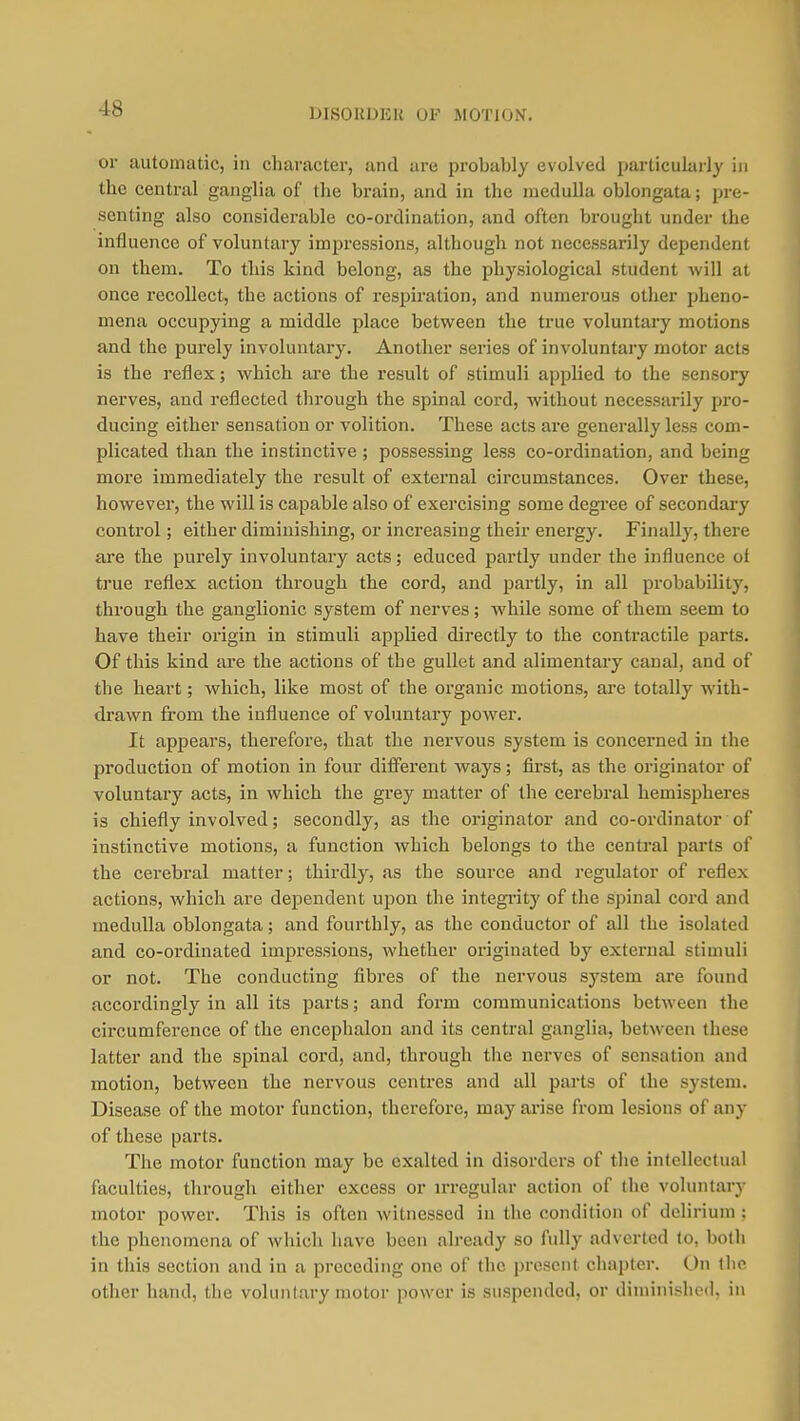 DISORDER OP MOTION. or automatic, in character, and are probably evolved particularly in the central ganglia of the brain, and in the medulla oblongata; pre- senting also considerable co-ordination, and often brought under the influence of voluntary impressions, although not necessarily dependent on them. To this kind belong, as the physiological student will at once recollect, the actions of respiration, and numerous other pheno- mena occupying a middle place between the true voluntary motions and the purely involuutai-y. Another series of involuntary motor acts is the reflex; which are the result of stimuli applied to the sensory nerves, and reflected through the spinal cord, without necessarily pro- ducing either sensation or volition. These acts are generally less com- plicated than the instinctive ; possessing less co-ordination, and being more immediately the result of external circumstances. Over these, however, the will is capable also of exercising some degi'ee of secondary control; either diminishing, or increasing their energy. Finally, there are the purely involuntary acts; educed partly under the influence of true reflex action through the cord, and partly, in all probability, through the ganglionic system of nerves; while some of them seem to have their origin in stimuli applied directly to the contractile parts. Of this kind are the actions of the gullet and alimentary canal, and of the heart; which, like most of the organic motions, ai'e totally with- drawn from the influence of voluntary power. It appears, therefore, that the nervous system is concerned in the production of motion in four different ways; first, as the originator of voluntary acts, in which the grey matter of the cerebral hemispheres is chiefly involved; secondly, as the originator and co-ordinator of instinctive motions, a function which belongs to the central parts of the cerebral matter; thirdly, as the source and regulator of reflex actions, which are dependent upon the integi'ity of the spinal cord and medulla oblongata; and fourthly, as the conductor of all the isolated and co-ordinated impressions, whether originated by external stimuli or not. The conducting fibres of the nervous system are found accordingly in all its parts; and form communications between the circumference of the encephalon and its central ganglia, between these latter and the spinal cord, and, through the nerves of sensation and motion, between the nervous centres and all parts of the system. Disease of the motor function, therefore, may arise from lesions of any of these parts. The motor function may be exalted in disorders of the intellectual faculties, through either excess or irregular action of the voluntary motor power. This is often Avitnessed in the condition of delirium ; the phenomena of which have been already so fully adverted to, both in this section and in a preceding one of the present chapter. On tiio other hand, the voluntary motor power is suspended, or diminished, in