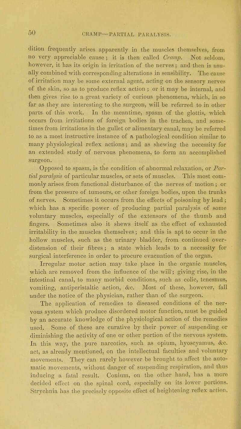 (JItAMI'—PAUTFAL PAHALYSIS. ditioii frequently arises apparently in the muscles themselves, from no very appreciable cause ; it is then called Cramp. Not seldom, however, it has its origin in irritation of tlie nerves; and then is usu- ally combined Avith corresponding alterations in sensibility. The cause of irritation may be some external agent, acting on the sensory nerves of the skin, so as to produce reflex action ; or it may be internal, and then gives vise to a great variety of curious phenomena, Avhich, in so far as they are interesting to the surgeon, will be referred to in other parts of this work. In the meantime, spasm of the glottis, which occurs from irritations of foreign bodies in the trachea, and some- times from irritations in the gullet or alimentary canal, may be refeiTed to as a most instructive instance of a pathological condition similar to many physiological reflex actions; and as shewing the necessity for an extended study of nervous phenomena, to form an accomplished surgeon. Opposed to spasm, is the condition of abnormal relaxation, or Par- tial paralysis of particular muscles, or sets of muscles. This most com- monly arises from functional disturbance of the nerves of motion ; or from the pressure of tumours, or other foreign bodies, upon the trunks of nerves. Sometimes it occurs from the effects of poisoning by lead ; which has a specific power of producing partial paralysis of some voluntary muscles, especially of the extensors of the thumb and fingers. Sometimes also it shews itself as the effect of exhausted irritability in the muscles themselves; and this is apt to occur in the hollow muscles, such as the urinary bladder, from continued over- distension of their fibres ; a state which leads to a necessity for surgical interference in order to procure evacuation of the organ. Irregular motor action may take place in the organic muscles, which are removed from the influence of the will'; giving rise, in the intestinal canal, to many morbid conditions, such as colic, tenesmus, vomiting, antiperistaltic action, &c. Most of these, however, fall under the notice of the physician, rather than of the surgeon. The application of remedies to diseased conditions of the ner- vous system which produce disordered motor function, must be guided by an accurate knowledge of the physiological action of the remedies used. Some of these are curative by their power of suspending or diminishing the activity of one or other portion of the nervous sj'stem. In this way, the pure narcotics, such as opium, hyoscyamus, &c. act, as ah-eady mentioned, on the intellectual faculties and voluntary movements. Tiiey can rarely however be brought to affect the auto- matic movements, without danger of suspending respiration, and thus inducing a fatal result. Conium, on the oilier hand, has a more decided effect on the spinal cord, especially on its lower portions. Strychnia has the precisely opposite effect of heightening reflex aclion.