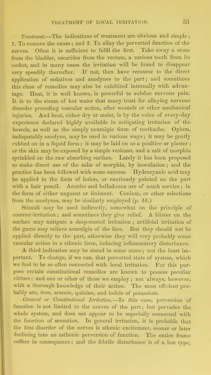 Treatment.—The indiciitions of treatment are obvious and simple; 1. To remove the cause; and 2. To allay the perverted function of the nerves. Often it is sufficient to fulfil the first. Take avi'ay a stone from the bladder, ascarides from the rectum, a carious tooth from ils socket, and in many cases the irritation will be found to disappear very speedily thereafter. If not, then have recourse to the direct application of sedatives and anodynes to the part; and sometimes this class of remedies may also be exhibited internally vfith advan- tage. Heat, it is well known, is powerful to subdue nervous pain. It is to the steam of hot water that many trust for allaying nervous disorder preceding vascular action, after wounds or other mechanical injuries. And heat, either dry or moist, is by the voice of every-day experience declared highly available in mitigating irritation of the bowels, as well as the simply neuralgic form of toothache. Opium, indisputably anodyne, may be used in various ways; it may be gently rubbed on in a liquid form ; it may be laid on as a poultice or plaster ; or the skin may be exposed by a simple vesicant, and a salt of morphia sprinkled on the raw absorbing surface. Lately it has been proposed to make direct use of the salts of morphia, by inoculation; and the practice has been followed with some success. Hydrocyanic acid may be applied in the form of lotion, or cautiously painted on the part with a hair pencil. Aconite and belladonna are of much service; in the form of either unguent or liniment. Conium, or other selections from the anodynes, may be similarly employed (p. 46.) Stimuli may be used indirectly, somewhat on the principle of counter-irritation; and sometimes they give relief. A blister on the surface may mitigate a deep-rooted irritation ; artificial irritation of the gums may relieve neuralgia of the face. But they should not be applied directly to the part, otherwise they will very probably rouse vascular action in a sthenic form, inducing inflammatory disturbance. A third indication may be stated in some cases; not the least im- portant. To change, if we can, that perverted state of system, which we find to be so often connected with local irritation. For this pur- pose certain constitutional remedies are known to possess peculiar virtues; and one or other of these we employ ; not always, however, with a thorough knowledge of their action. The most efficient pro- bably are, iron, arsenic, quinine, and iodide of potassium. General or Constitutional Irritation.—In this case, perversion of function is not limited to the nerves of the part; but pervades the whole system, and does not appear to be especially connected with the function of sensation. In general irritation, it is probable that the first disorder of the nerves is sthenic excitement, sooner or later declining into an asthenic perversion of function. The entire frame .suffers in consequence ; and the febrile disturbance is of a low type,