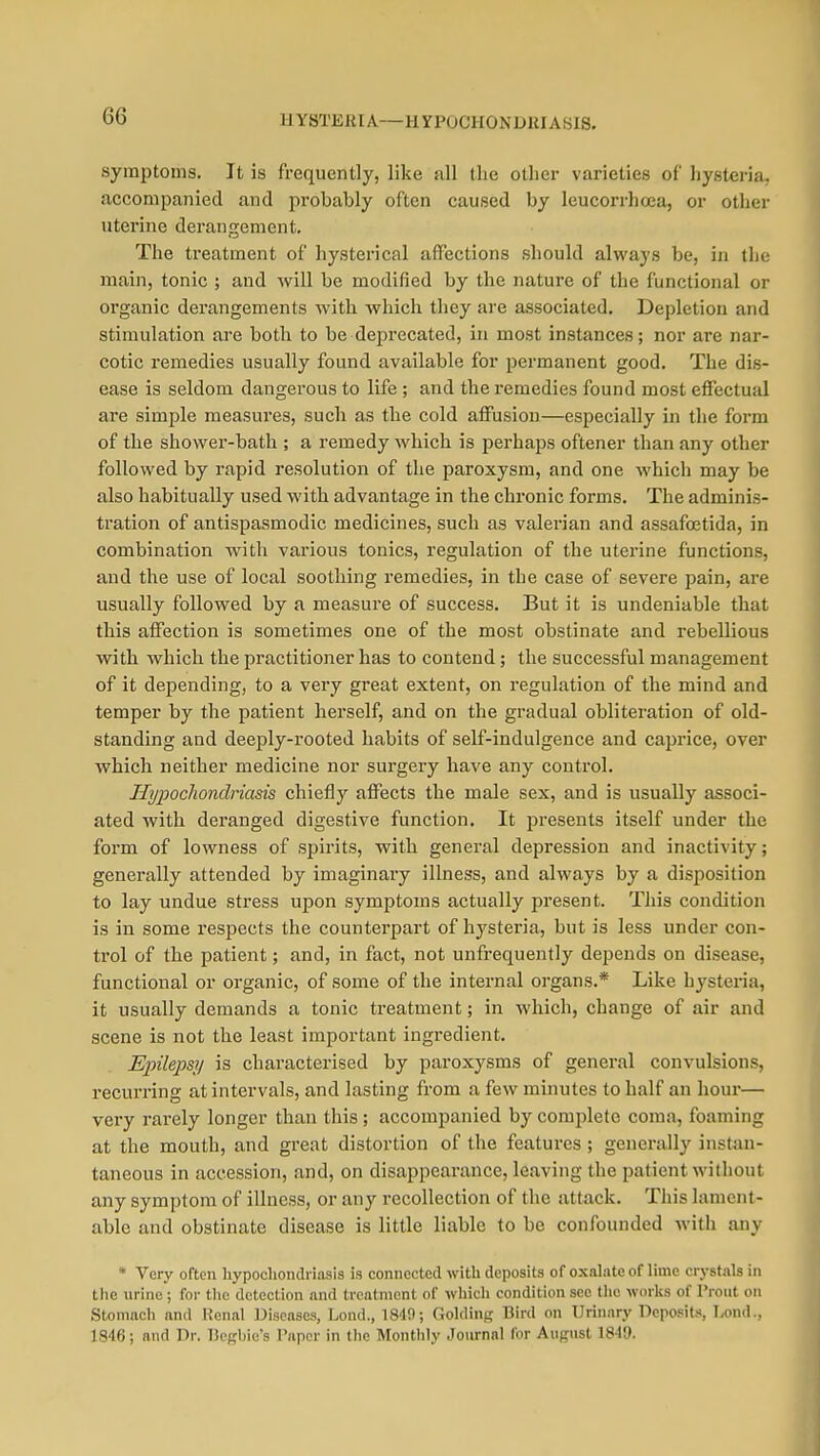 HYSTERIA—HYPOCHONDKIASIS. symptoms. It is frequently, like all the other varieties of hysteria, accompanied and probably often caused by leucorrhoea, or other uterine derangement. The treatment of hysterical affections should always be, in the main, tonic ; and will be modified by the nature of the functional or organic derangements with which they are associated. Depletion and stimulation are both to be deprecated, in most instances; nor are nar- cotic remedies usually found available for permanent good. The dis- ease is seldom dangerous to life ; and the i*emedies found most effectual are simple measures, such as the cold affusion—especially in the form of the shower-bath ; a remedy which is perhaps oftener than any other followed by rapid resolution of the paroxysm, and one which may be also habitually used with advantage in the chronic forms. The adminis- tration of antispasmodic medicines, such as valerian and assafa2tida, in combination with various tonics, regulation of the uterine functions, and the use of local soothing remedies, in the case of severe pain, are usually followed by a measure of success. But it is undeniable that this affection is sometimes one of the most obstinate and rebellious with which the practitioner has to contend; the successful management of it depending, to a very great extent, on regulation of the mind and temper by the patient herself, and on the gradual obliteration of old- standing and deeply-rooted habits of self-indulgence and caprice, over which neither medicine nor surgery have any control. Hypochondriasis chiefly affects the male sex, and is usually associ- ated with deranged digestive function. It presents itself under the form of lowness of spirits, with general depression and inactivity; generally attended by imaginary illness, and always by a disposition to lay undue stress upon symptoms actually present. This condition is in some respects the counterpart of hysteria, but is less under con- trol of the patient; and, in fact, not unfrequently depends on disease, functional or organic, of some of the internal organs.* Like hysteria, it usually demands a tonic ti-eatment; in which, change of air and scene is not the least important ingredient. Epilepsy is characterised by paroxysms of general convulsions, recurring at intervals, and lasting from a few minutes to half an hour— very rarely longer than this; accompanied by complete coma, foaming at the mouth, and great distortion of the features ; generally instan- taneous in accession, and, on disappearance, leaving the patient without any symptom of illness, or any recollection of the attack. This lament- able and obstinate disease is little liable to be confounded with any * Very often hypochondriasis is connected with deposits of oxalate of lime crystals in the urine ; for tlic detection and treatment of whicli condition sec the worlts of I'ront on Stomach and Renal Diseases, Lond., 1849; Golding Bird on Urinary Deposits, T^nd., 1846; and Dr. T3egbie's Paper in tlic Monthly Journal for August 1849.