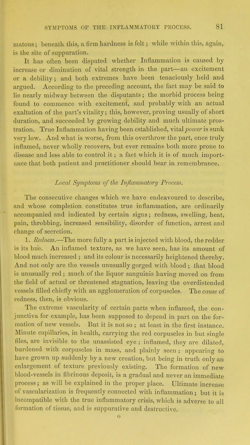 inatous; beneath this, a firm hardness is felt; while Avithin this, again, is the site of suppuration. It has often been disputed whether Inflammation is caused by increase or diminution of vital strength in the part—an excitement or a debility; and both extremes have been tenaciously held and argued. According to the preceding account, the fact may be said to lie nearly midway between the disputants; the morbid process being found to commence with excitement, and probably with an actual exaltation of the part's vitality; this, however, proving usually of short duration, and succeeded by gi-owing debility and much ultimate pros- tration. True Inflammation having been established, vital jJO^^;e?' is sunk very low. And what is worse, from this overthrow the part, once truly inflamed, never wholly recovers, but ever remains both more prone to disease and less able to control it; a fact which it is of much import- ance that both patient and practitioner should bear in remembrance. Local Symptoms of the Inflammatory Process. The consecutive changes which we have endeavoured to describe, and whose completion constitutes true inflammation, are ordinarily accompanied and indicated by certain signs; redness, swelling, heat, pain, throbbing, increased sensibility, disorder of function, arrest and change of secretion. 1. Redness.—The more fully a part is injected with blood, the redder is its hue. An inflamed texture, as we have seen, has its amount of blood much increased ; and its colour is necessarily heightened thereby. And not only are. the vessels unusually gorged with blood ; that blood is unusually red; much of the liquor sanguinis having moved on from the field of actual or threatened stagnation, leaving the overdistended vessels filled chiefly with an agglomeration of corpuscles. The cause of redness, then, is obvious. The extreme vascularity of certain parts when inflamed, the con- junctiva for example, has been supposed to depend in part on the for- mation of new vessels. But it is not so ; at least in the first instance. Minute capillaries, in liealth, carrying the red corpuscles in but single files, are invisible to the unassisted eye ; inflamed, they are dilated, burdened with corpuscles in mass, and plainly seen ; appearing to have grown up suddenly by a new creation, but being in truth only an enlargement of texture previously existing. The formation of new blood-vessels in fibrinous deposit, is a gradual and never an immediate process; as will be explained in the proper place. Ultimate increase of vascularization is frequently connected witli inflammation; but it is incompatible with the true inflammatory crisis, which is adverse to all formation of tissue, and is suppurative and destructive, o