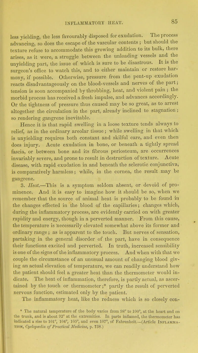 less yielding, the less favourably disposed for exudation. The process advancing, so does the escape of the vascular contents ; but should the texture refuse to accommodate this growing addition to its bulk, there arises, as it were, a struggle between the unloading vessels and the unyielding part, the issue of which is sure to be disastrous. It is the surgeon's office to watch this, and to either maintain or restore har- mony, if possible. Otherwise, pressure from the pent-up exudation reacts disadvantageously on the blood-vessels and nerves of the part; tension is soon accompanied by throbbing, heat, and violent pain ; the morbid process has received a fresh impulse, and advances accordingly. Or the tightness of pressure thus caused may be so great, as to arrest altogether the circulation in the part, already inclined to stagnation ; so rendering gangrene inevitable. Hence it is that rapid swelling in a loose texture tends always to relief, as in the ordinary areolar tissue; while swelling in that which is unyielding requires both constant and skilful care, and even then does injury. Acute exudation in bone, or beneath a tightly spread fascia, or between bone and its fibrous periosteum, are occurrences invariably severe, and prone to result in destruction of texture. Acute disease, with rapid exudation in and beneath the sclerotic conjunctiva, is comparatively harmless; while, in the cornea, the result may be gangrene. 3. Heat.—This is a symptom seldom absent, or devoid of pro- minence. And it is easy to imagine how it should be so, when we remember that the source of animal heat is probably to be found in the changes effected in the blood of the capillaries; changes which, during the inflammatory process, are evidently carried on with greater rapidity and energy, though in a perverted manner. From this cause, the temperature is necessarily elevated somewhat above its former and ordinary range ; as is apparent to the touch. But nerves of sensation, partaking in the general disorder of the part, have in consequence their functions excited and perverted. In truth, increased sensibility is one of the signs of the inflammatory process. And when with that we couple the circumstance of an unusual amount of changing blood giv- ing an actual elevation of temperature, we can readily understand how the patient should feel a greater heat than the thermometer would in- dicate. The heat of inflammation, therefore, is partly actual, as ascer- tained by the touch or thermometer ;* partly the result of perverted nervous function, estimated only by the patient. The inflammatory heat, like the redness which is so closely con- * The natural temperature of the body varies from 98° to 100°, at the heart and on the trunk, and is about 92° at the extremities. In parts inflamed, the thermometer has indicated a rise to 101, 104°, 105°, and even 107°, of Fahrenheit.—(Article Inflamma- tion, Cyclopmdia of Practical Medicine, p. 738.)