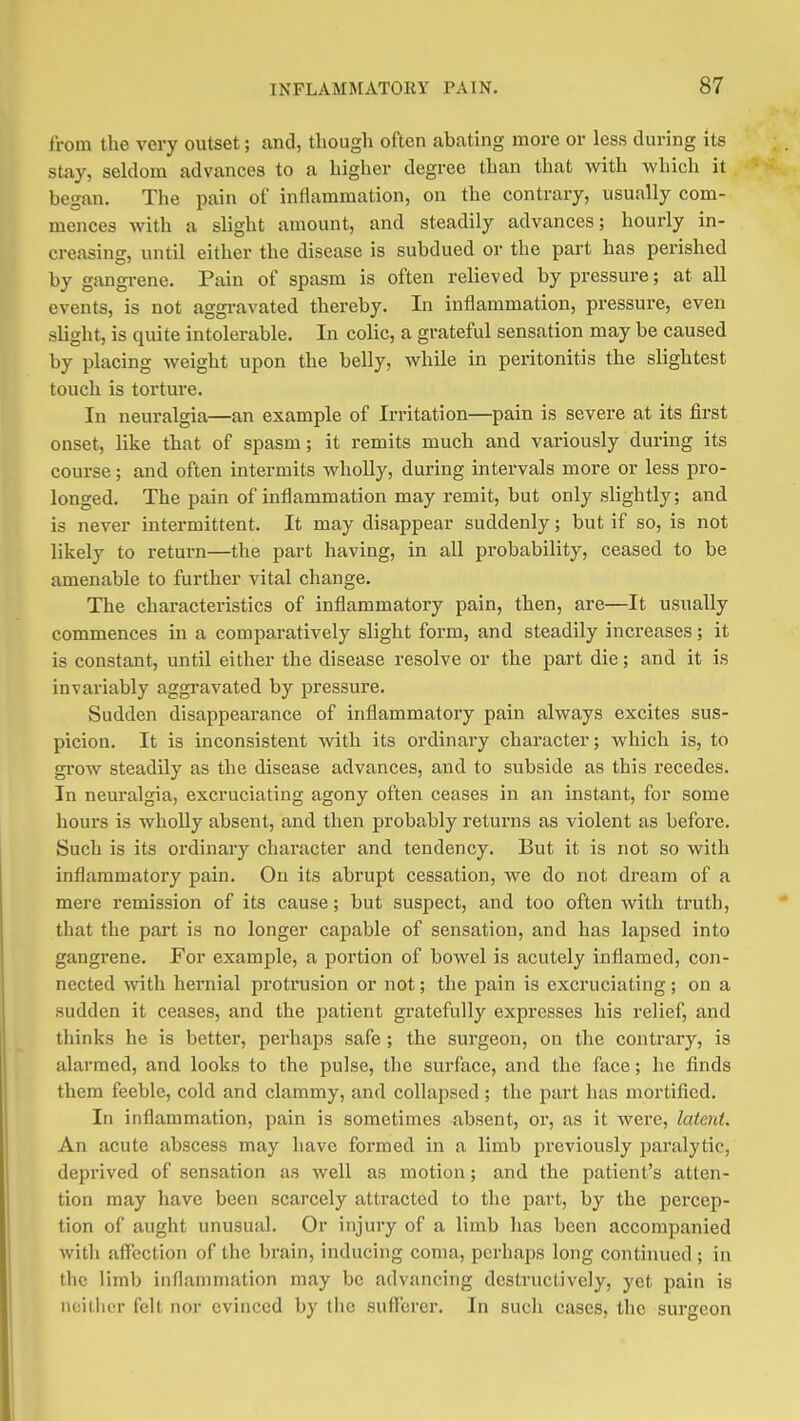 from the very outset; and, though often abathig more or less during its stay, seldom advances to a higher degree than that with which it began. The pain of inflammation, on the contrary, usually com- mences with a slight amount, and steadily advances; hourly in- creasing, until either the disease is subdued or the part has perished by gangi-ene. Pain of spasm is often relieved by pressure; at all events, is not aggravated thereby. In inflammation, pressure, even slight, is quite intolerable. In colic, a grateful sensation may be caused by placing weight upon the belly, while in peritonitis the slightest touch is torture. In neuralgia—an example of Irritation—pain is severe at its first onset, like that of spasm; it remits much and variously during its course; and often intermits wholly, during intervals more or less pro- longed. The pain of inflammation may remit, but only slightly; and is never intermittent. It may disappear suddenly; but if so, is not likely to return—the part having, in all probability, ceased to be amenable to further vital change. The characteristics of inflammatory pain, then, are—It usually commences in a comparatively slight form, and steadily increases; it is constant, until either the disease resolve or the part die; and it is invariably aggravated by pressure. Sudden disappearance of inflammatory pain always excites sus- picion. It is inconsistent with its ordinary character; which is, to grow steadily as the disease advances, and to subside as this recedes. In neuralgia, excruciating agony often ceases in an instant, for some hours is wholly absent, and then probably returns as violent as before. Such is its ordinary character and tendency. But it is not so with inflammatory pain. On its abrupt cessation, we do not dream of a mere remission of its cause; but suspect, and too often with truth, that the part is no longer capable of sensation, and has lapsed into gangrene. For example, a portion of bowel is acutely inflamed, con- nected with hernial protrusion or not; the pain is excruciating; on a sudden it ceases, and the patient gi'atefully expresses his relief, and thinks he is better, perhaps safe ; the surgeon, on the contrary, is alarmed, and looks to the pulse, the surface, and the face; he finds them feeble, cold and clammy, and collapsed; the part has mortified. In inflammation, pain is sometimes absent, or, as it were, laterd. An acute abscess may have formed in a limb previously paralytic, deprived of sensation as well as motion; and the patient's atten- tion may have been scarcely attracted to the part, by the percep- tion of aught unusual. Or injury of a limb has been accompanied with affection of the brain, inducing coma, perhaps long continued ; in tlic limb inflammation may be advancing destructively, yet pain is iioilher felt nor evinced by the sufferer. In such cases, the surgeon