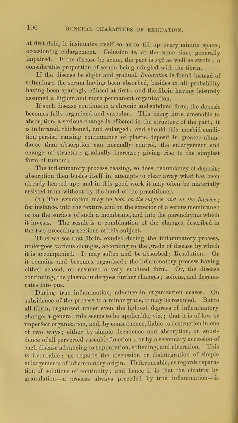 GENERAL CHARACTERS OF EXUDATION, at first fluid, it insinuates itself so as to fill up every minute space ; occasioning enlargement. Cohesion is, at the same time, generally impaired. If the disease be acute, the part is soft as well as swoln ; a considerable proportion of serum being mingled with the fibrin. If the disease be slight and gradual, Induration is found instead of softening; the serum having been absorbed, besides in all pi'obability having been sparingly elFused at first; and the fibrin having leisurely assumed a higher and more permanent organization. If such disease continue in a chronic and subdued form, the deposit becomes fully organized and vascular. This being little amenable to absorption, a serious change is effected in the structure of the part; it is indurated, thickened, and enlarged; and should this morbid condi- tion persist, causing continuance of plastic deposit in greater abun- dance than absorption can normally control, the enlargement and change of structure gradually increase; giving rise to the simplest form of tumour. The inflammatory process ceasing, so does redundancy of deposit; absorption then busies itself in attempts to clear away what has been already heaped up; and in this good work it may often be materially assisted fi'om without by the hand of the practitioner. (c.) The exudation may be both on the surface and in the interior; for instance, into the texture and on the exterior of a serous membrane ; or on the surface of such a membrane, and into the parenchyma which it invests. The result is a combination of the changes described in the two preceding sections of this subject. Thus we see that fibrin, exuded during the inflammatory process, undergoes various changes, according to the grade of disease by which it is accompanied. It may soften and be absorbed ; Kesolution. Or it remains and becomes organized; the inflammatory process having either ceased, or assumed a very subdued form. Or, the disease continuing, the plasma undergoes further changes; softens, and degene- rates into pus. During true inflammation, advance in organization ceases. On subsidence of the process to a minor grade, it may be resumed. But to all fibrin, organized under even the lightest degrees of inflammatory change, a general rule seems to be applicable, viz.; that it is of low or imperfect organization, and, by consequence, liable to destruction in one of two ways; either by simple decadence and absorption, on subsi- dence of all perverted vascular function ; or by a secondary accession of such disease advancing to suppuration, softening, and ulceration. This is favourable ; as regards the discussion or disintegration of simple enlargements of inflammatory origin. Unfavourable, as regards repara- tion of solutions of continuity ; and hence it is that the cicatrix by granulation—a process always preceded by true inflammation—is