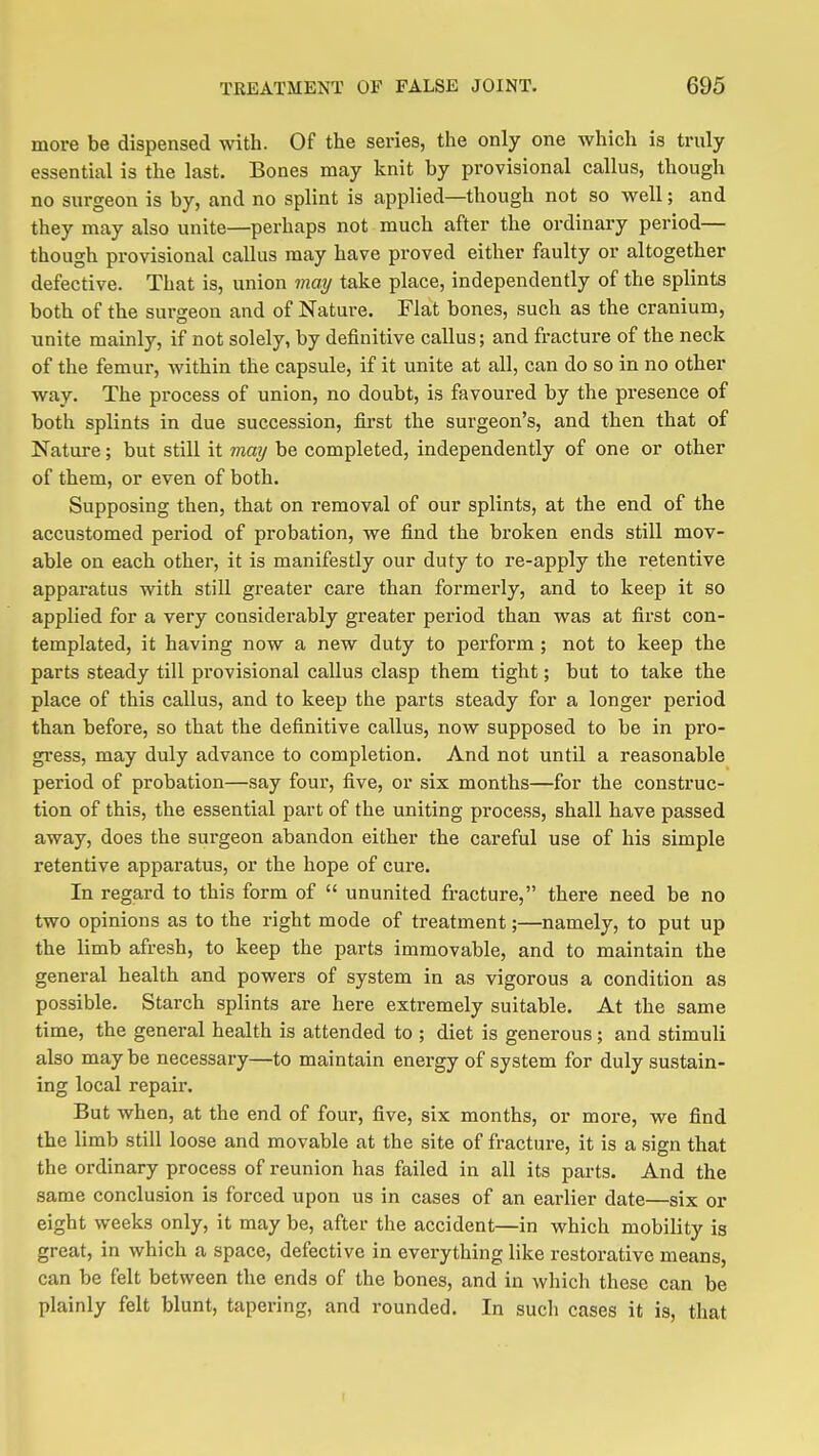 more be dispensed with. Of the series, the only one which is truly essential is the last. Bones may knit by provisional callus, though no surgeon is by, and no splint is applied—though not so well; and they may also unite—perhaps not much after the ordinary period— though provisional callus may have proved either faulty or altogether defective. That is, union may take place, independently of the splints both of the sm-geon and of Nature. Flat bones, such as the cranium, unite mainly, if not solely, by definitive callus; and fracture of the neck of the femur, within the capsule, if it unite at all, can do so in no other way. The process of union, no doubt, is favoured by the presence of both splints in due succession, first the surgeon's, and then that of Nature; but still it may be completed, independently of one or other of them, or even of both. Supposing then, that on removal of our splints, at the end of the accustomed period of probation, we find the bi'oken ends still mov- able on each other, it is manifestly our duty to re-apply the retentive apparatus with still greater care than formerly, and to keep it so applied for a very considerably greater period than was at first con- templated, it having now a new duty to perform ; not to keep the parts steady till provisional callus clasp them tight; but to take the place of this callus, and to keep the parts steady for a longer period than before, so that the definitive callus, now supposed to be in pro- gi'ess, may duly advance to completion. And not until a reasonable period of probation—say four, five, or six months—for the construc- tion of this, the essential part of the uniting process, shall have passed away, does the surgeon abandon either the careful use of his simple retentive apparatus, or the hope of cure. In regard to this form of  ununited fracture, there need be no two opinions as to the right mode of treatment;—namely, to put up the limb afresh, to keep the parts immovable, and to maintain the general health and powers of system in as vigorous a condition as possible. Starch splints are here extremely suitable. At the same time, the general health is attended to ; diet is generous; and stimuli also may be necessary—to maintain energy of system for duly sustain- ing local repair. But when, at the end of four, five, six months, or more, we find the limb still loose and movable at the site of fracture, it is a sign that the ordinary process of reunion has failed in all its parts. And the same conclusion is forced upon us in cases of an earlier date—six or eight weeks only, it may be, after the accident—in which mobility is great, in which a space, defective in everything like restorative means, can be felt between the ends of the bones, and in which these can be plainly felt blunt, tapering, and rounded. In such cases it is, that
