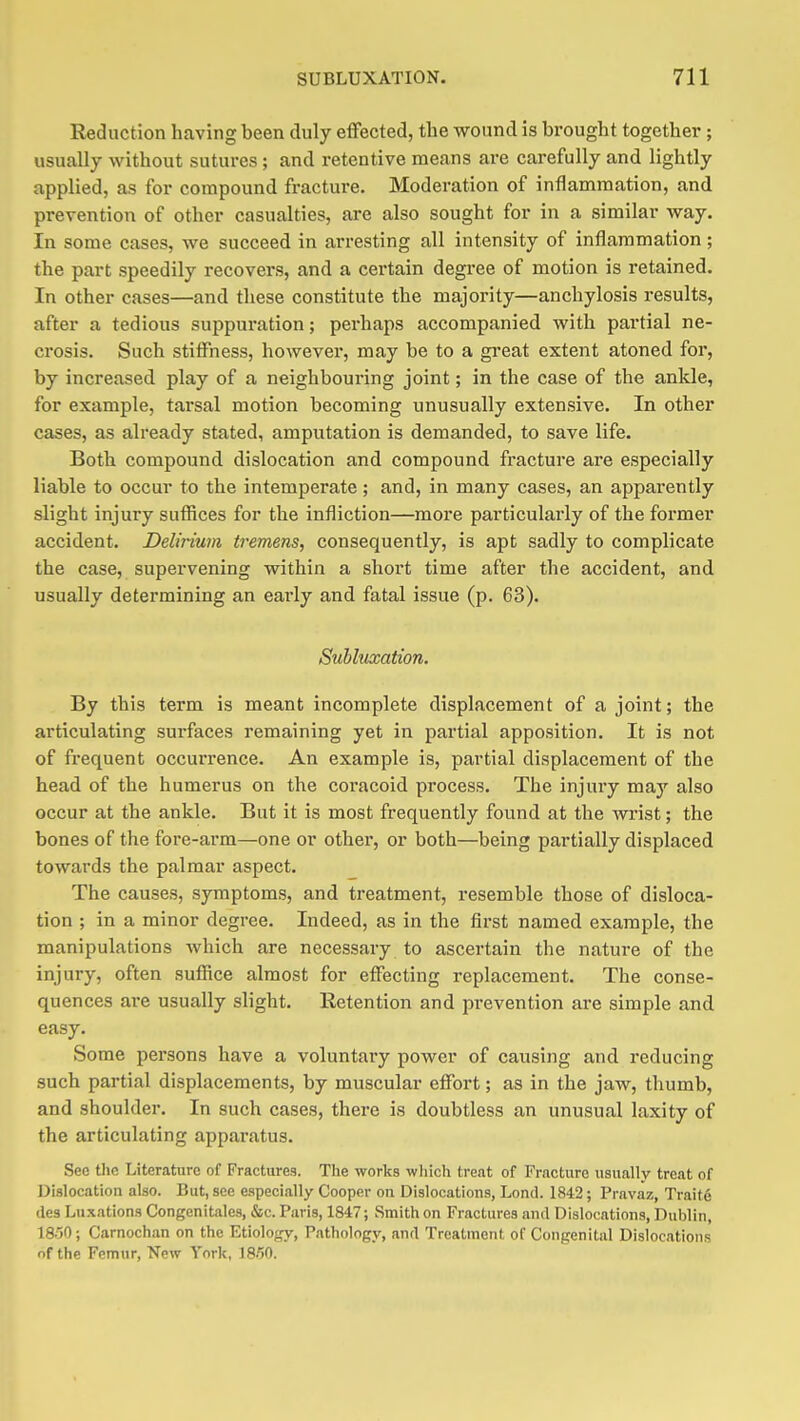 Reduction having been duly effected, the wound is brought together; usually without sutures; and retentive means are carefully and lightly applied, as for compound fracture. Moderation of inflammation, and prevention of other casualties, are also sought for in a similar way. In some cases, we succeed in arresting all intensity of inflammation; the part speedily recovers, and a certain degree of motion is retained. In other cases—and these constitute the majority—anchylosis results, after a tedious suppuration; perhaps accompanied with partial ne- crosis. Such stiffness, however, may be to a gi'eat extent atoned for, by increased play of a neighbouring joint; in the case of the ankle, for example, tarsal motion becoming unusually extensive. In other cases, as already stated, amputation is demanded, to save life. Both compound dislocation and compound fracture are especially liable to occur to the intemperate ; and, in many cases, an apparently slight injury sufiices for the infliction—more particularly of the former accident. Delirium tremens, consequently, is apt sadly to complicate the case, supervening within a short time after the accident, and usually determining an early and fatal issue (p. 63). Subluxation. By this term is meant incomplete displacement of a joint; the articulating surfaces remaining yet in partial apposition. It is not of frequent occurrence. An example is, partial displacement of the head of the humerus on the coracoid process. The injury may also occur at the ankle. But it is most frequently found at the wrist; the bones of the fore-arm—one or other, or both—being partially displaced towards the palmar aspect. The causes, symptoms, and treatment, resemble those of disloca- tion ; in a minor degree. Indeed, as in the first named example, the manipulations which are necessary to ascertain the nature of the injury, often suffice almost for effecting replacement. The conse- quences are usually slight. Retention and prevention are simple and easy. Some persons have a voluntary power of causing and reducing such partial displacements, by muscular effort; as in the jaw, thumb, and shoulder. In such cases, there is doubtless an unusual laxity of the articulating apparatus. Sec the Literature of Fractures. The works which treat of Fracture usually treat of Dislocation also. But, see especially Cooper on Dislocations, Lond. 1842; Pravaz, Trait6 des Luxations Congenitales, &c. Paris, 1847; Smith on Fractures and Dislocations, Dublin, 18-50; Carnochan on the Etiology, Pathology, and Treatment of Congenital Dislocations of the Femur, New York, 1850.