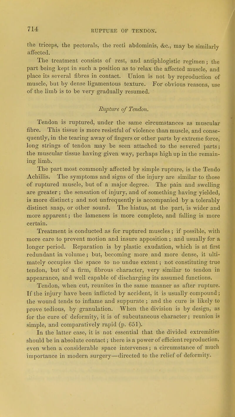 KUPTURE OF TENDON. the triceps, the pectorals, the recti abdominis, &c,, may be similarly affected. The treatment consists of rest, and antiphlogistic regimen ; the part being kept in such a position as to relax the affected muscle, and place its several fibres in contact. Union is not by reproduction of muscle, but by dense ligamentous texture. For obvious reasons, use of the limb is to be very gradually resumed. Rupture of Tendon. Tendon is ruptured, under the same circumstances as muscular fibre. This tissue is more resistful of violence than muscle, and conse- quently, in the teai'ing avray of fingers or other parts by extreme force, long strings of tendon may be seen attached to the severed parts; the muscular tissue having given vray, perhaps high up in the remain- ing limb. The part most commonly affected by simple rupture, is the Tendo Achillis. The symptoms and signs of the injury are similar to those of ruptured muscle, but of a major degree. The pain and sw^elling ai'e greater ; the sensation of injury, and of something having yielded, is more distinct; and not unfrequently is accompanied by a tolerably distinct snap, or other sound. The hiatus, at the part, is wider and more apparent; the lameness is more complete, and falling is more certain. Treatment is conducted as for ruptured muscles ; if possible, with more care to prevent motion and insure apposition ; and usually for a longer period. Reparation is by plastic exudation, which is at first redundant in volume; but, becoming more and more dense, it ulti- mately occupies the space to no undue extent; not constituting true tendon, but of a firm, fibrous character, very similar to tendon in appearance, and well capable of discharging its assumed functions. Tendon, when cut, reunites in the same manner as after rupture. Tf the injury have been inflicted by accident, it is usually compound; the wound tends to inflame and suppurate ; and the cure is likely to prove tedious, by granulation. When the division is by design, as for the cure of deformity, it is of subcutaneous chai'acter; reunion is simple, and comparatively rapid (p. 651). In the latter case, it is not essential that the divided extremities should be in absolute contact; there is a power of efficient reproduction, even when a considerable space intervenes; a circumstance of niucli importance in modern surgery—directed to the relief of deformity.